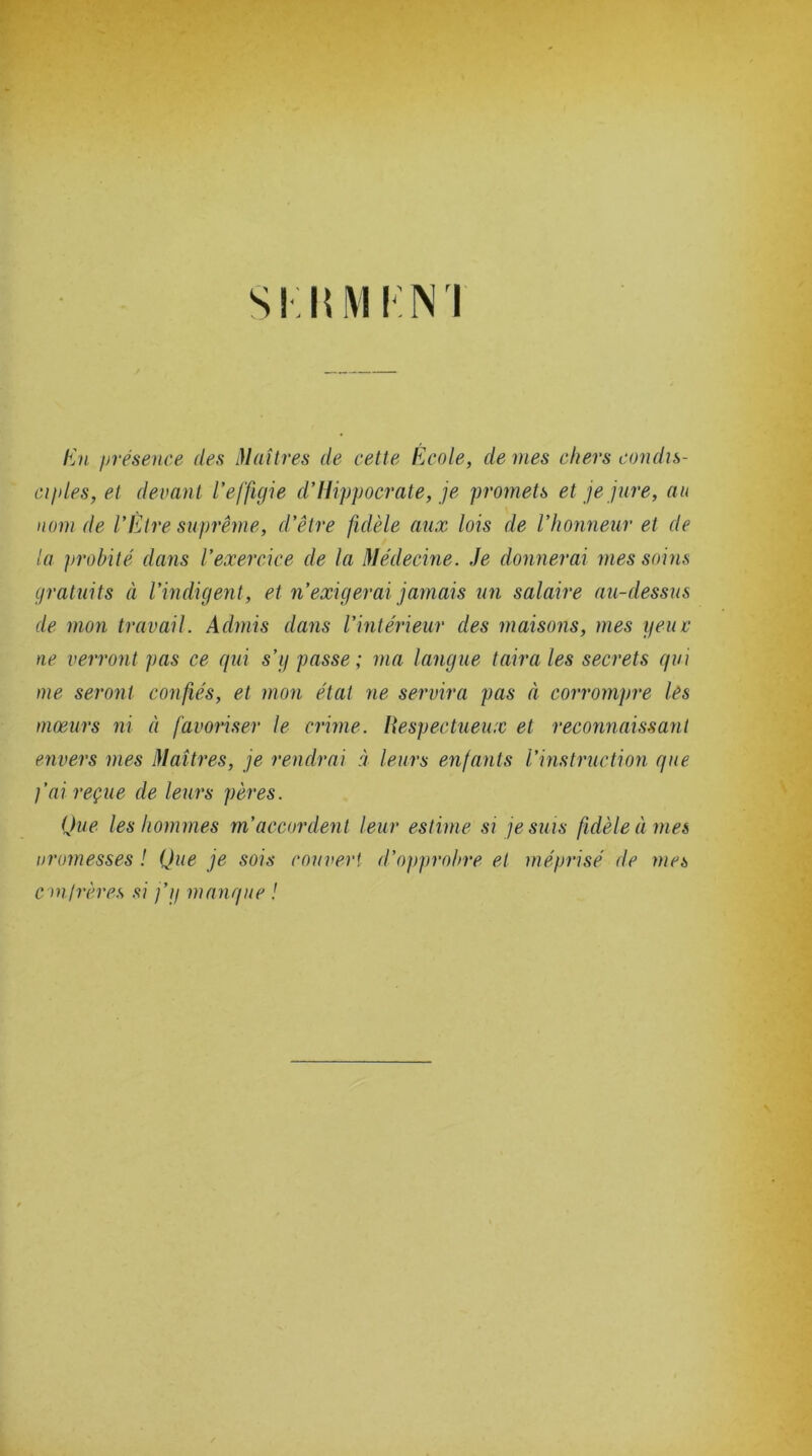 SKRM KNI En présence des Maîtres de cette École, de mes chers condis- ciples, et devant l’effigie d’Hippocrate, je promets et je jure, au nom de l’Etre suprême, d’être fidèle aux lois de l’honneur et de la probité dans l’exercice de la Médecine. Je donnerai mes soins gratuits à l’indigent, et n’exigerai jamais un salaire au-dessus de mon travail. Admis dans l’intérieur des maisons, mes yeuv ne verront pas ce qui s’g passe; ma langue taira les secrets qui me seront confiés, et mon état ne servira pas à corrompre lés mœurs ni à favoriser le crime. Respectueux et reconnaissant envers mes Maîtres, je rendrai à leurs enfants l’instruction que fai reçue de leurs pères. Que les hommes m’accordent leur estime si je suis fidèle à mes uromesses ! Que je sois couvert d’opprobre et méprisé de mes confrères si j’g manque !