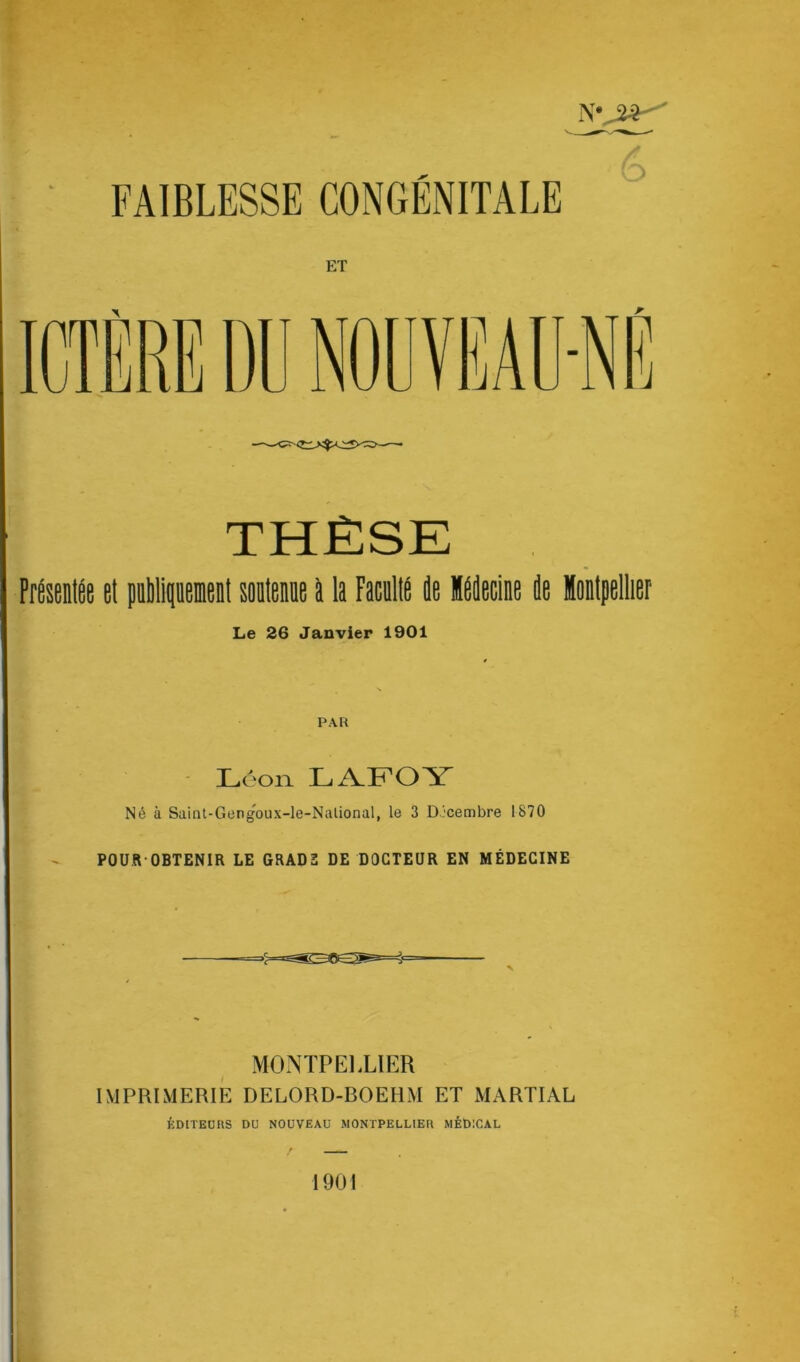 FAIBLESSE CONGÉNITALE ET THÈSE Présentée et publiquement soutenue à la Faculté Je Médecine 4e Montpellier Le 26 Janvier 1901 PAR Leon LAFOY Né à Saint-Gengoux-le-Nalional, le 3 Décembre 1870 POUR-OBTENIR LE GRAD2 DE DOCTEUR EN MÉDECINE MONTPELLIER IMPRIMERIE DELORD-BOEHM ET MARTIAL ÉDITEURS DU NOUVEAU MONTPELLIER MÉDICAL 1901