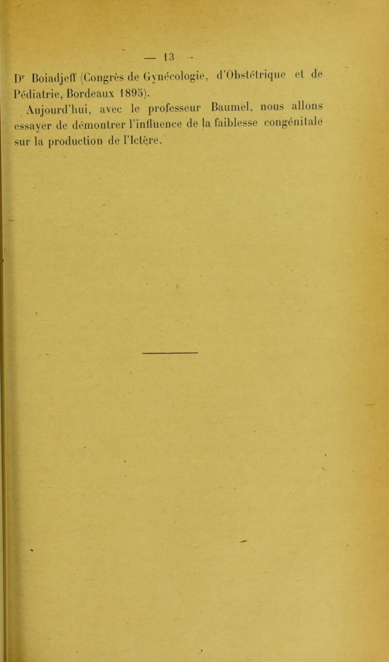 Dr Boiadjeff (Congrès de Gynécologie, d’Obstétrique et de Pédiatrie, Bordeaux 1895). Aujourd’hui, avec le professeur Baumel, nous allons essayer de démontrer l intluence de la faiblesse congénitale