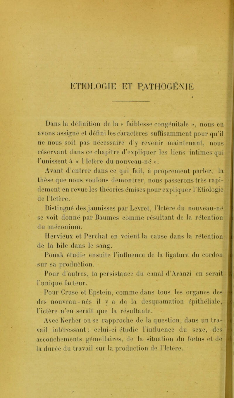 ETIOLOGIE ET PATHOGÉXIL Dans la définition de la « faiblesse congénitale », nous en avons assigné et défini les caractères suffisamment pour qu'il ne nous soif pas nécessaire d’y revenir maintenant, nous réservant dans ce chapitre d’expliquer les liens intimes qui Punissent à « 1 Ictère du nouveau-né ». Avant d’entrer dans ce qui fait, à proprement parler, la thèse que nous voulons démontrer, nous passerons très rapi- dement en revue les théories émises pour expliquer l’Etiologie de l’Ictère. Distingué des jaunisses par Levret, l’Ictère du nouveau-né se voit donné par Baumes comme résultant de la rétention du méconium. Hervieux et Perchât en voient la cause dans la rétention de la bile dans le sang. Ponak étudie ensuite l’influence de la ligature du cordon sur sa production. Pour d’autres, la persistance du canal d’Arânzi en serait Punique facteur. Pour Cruse et Epstein, comme dans tous les organes des des nouveau-nés il y a de la desquamation épithéliale, F ictère n’en serait que la résultante. Avec Kerheronse rapproche de la question, dans un tra- vail intéressant ; celui-ci étudie l’influence du sexe, des accouchements gémellaires, de la situation du fœtus et de la durée du travail sur la production de l’Ictère.