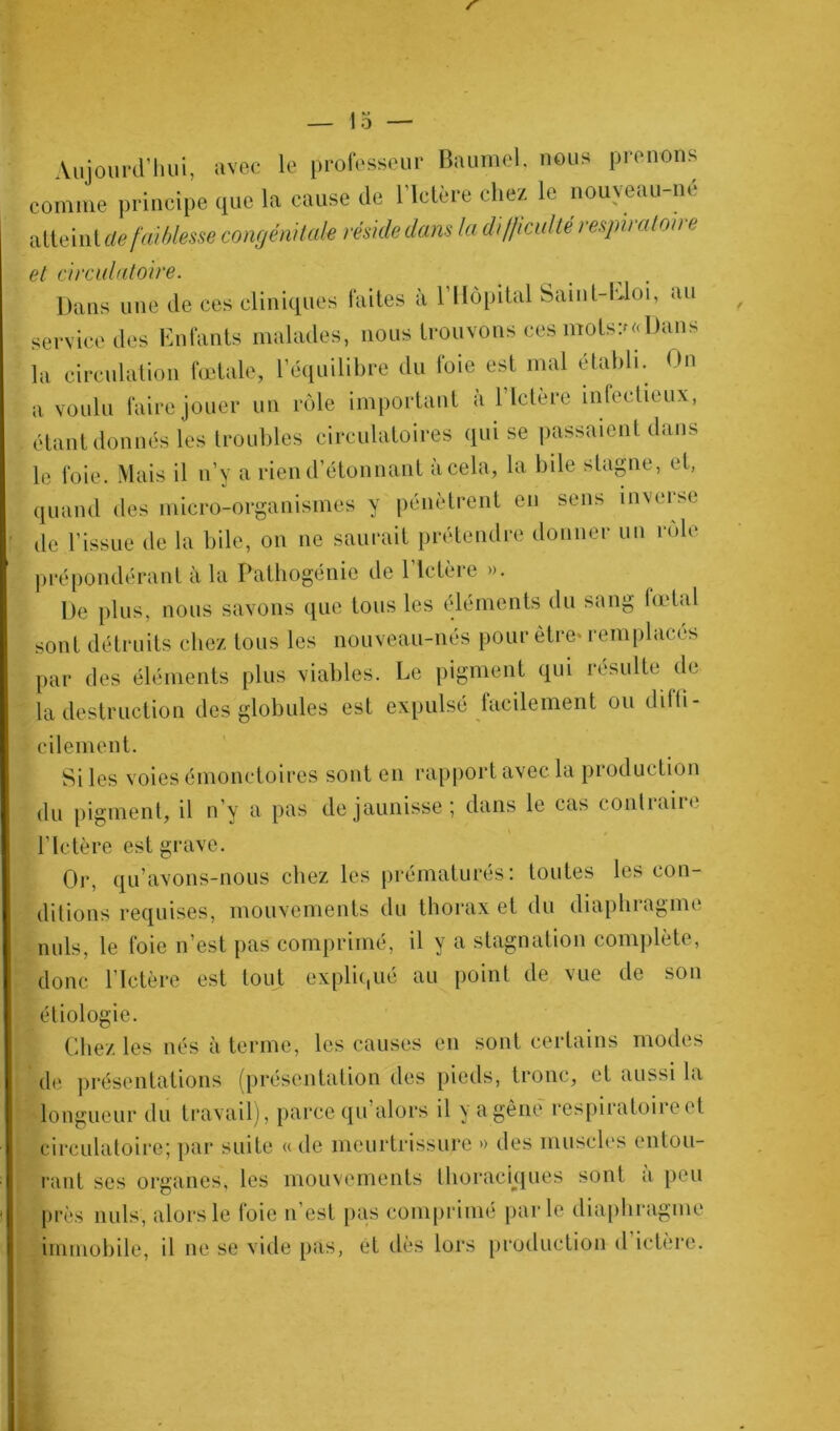 r — 15 — Aujourd’hui, avec le professeur Baumel, nous prenons comme principe que la cause de l’Ictère chez le nouveau-né atteint dé faiblesse congénitale réside dans la difficulté respiratoire et circulatoire. Dans une de ces cliniques faites à l’Hôpital Saint-Lloi, au service des Enfants malades, nous trouvons ces mots?»Dans la circulation fœtale, l’équilibre du foie est mal établi. On a voulu faire jouer un rôle important à l’Ictère infectieux, étant donnés les troubles circulatoires qui se passaient dans le foie. Mais il n’y a rien d’étonnant à cela, la bile stagne, et, quand des micro-organismes y pénètrent en sens inverse de l’issue de la bile, on ne saurait prétendre donner un rôle prépondérant à la Pathogénie de l’Ictère ». De plus, nous savons que tous les éléments du sang fœtal sont détruits chez tous les nouveau-nés pour être» remplacés par des éléments plus viables. Le pigment qui résulte de la destruction des globules est expulsé facilement ou diffi- cilement. Si les voies émonctoires sont en rapport avec la production du pigment, il n’y a pas de jaunisse ; dans le cas contiaire l’Ictère est grave. Or, qu’avons-nous chez les prématurés: toutes les con- ditions requises, mouvements du thorax et du diaphragme nuis, le foie n’est pas comprimé, il y a stagnation complète, donc l’Ictère est tout expliqué au point de vue de son étiologie. Chez les nés à terme, les causes en sont certains modes de présentations (présentation des pieds, tronc, et aussi la longueur du travail), parce qu alors il y a gêne respiratoii e et circulatoire; par suite « de meurtrissure » des muscles entou- rant ses organes, les mouvements thoraciques sont à peu près nuis, alors le foie n’est pas comprimé parle diaphragme immobile, il ne se vide pas, et dès lors production d ictère.