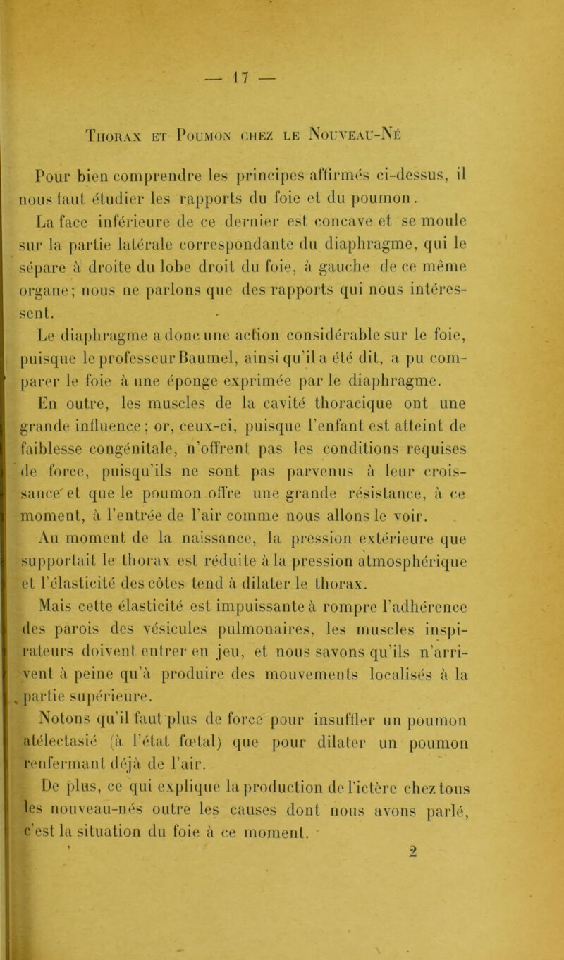 Thorax et Poumon chez le Nouveau-Né Pour bien comprendre les principes affirmés ci-dessus, il nous taut étudier les rapports du foie et du poumon. La face inférieure de ce dernier est concave et se moule sur la partie latérale correspondante du diaphragme, qui le sépare à droite du lobe droit du foie, à gauche de ce même organe; nous 11e parlons que des rapports qui nous intéres- sent. Le diaphragme a donc une action considérable sur le foie, puisque le professeur Baumel, ainsi qu'il a été dit, a pu com- parer le foie à une éponge exprimée par le diaphragme. En outre, les muscles de la cavité thoracique ont une grande influence; or, ceux-ci, puisque l’enfant est atteint de faiblesse congénitale, n’offrent pas les conditions requises de force, puisqu’ils ne sont pas parvenus à leur crois- sance'et que le poumon offre une grande résistance, à ce moment, à l’entrée de l'air comme nous allons le voir. Au moment de la naissance, la pression extérieure que supportait le thorax est réduite à la pression atmosphérique et l’élasticité des côtes tend à dilater le thorax. Mais cette élasticité est impuissante à rompre l’adhérence des parois des vésicules pulmonaires, les muscles inspi- rateurs doivent entrer en jeu, et nous savons qu’ils n’arri- vent à peine qu’à produire des mouvements localisés à la s partie supérieure. Notons qu’il faut plus de force pour insuffler un poumon atélectasié (à l’état fœtal) que pour dilater un poumon renfermant déjà de l’air. De plus, ce qui explique la production de l’ictère chez tous les nouveau-nés outre les causes dont nous avons parlé, c’est la situation du foie à ce moment. * -7
