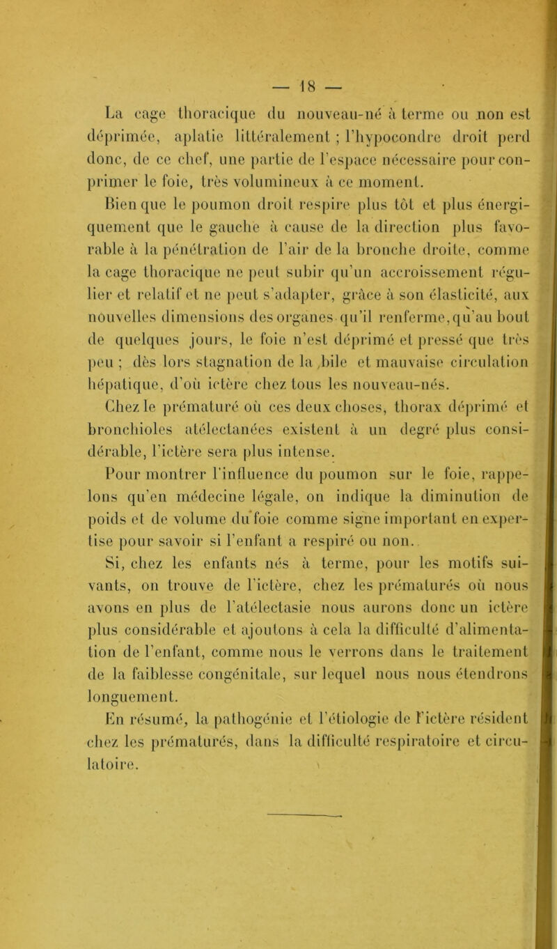 La cage thoracique du nouveau-né à terme ou non est déprimée, aplatie littéralement ; l’hypocondre droit perd donc, de ce chef, une partie de l’espace nécessaire pourcon- primer le foie, très volumineux à ce moment. Bien que le poumon droit respire plus tôt et plus énergi- quement que le gauche à cause de la direction plus favo- rable à la pénétration de l’air de la bronche droite, comme la cage thoracique ne peut subir qu’un accroissement régu- lier et relatif et ne peut s’adapter, grâce à son élasticité, aux nouvelles dimensions des organes qu’il renferme,qu’au bout de quelques jours, le foie n’est déprimé et pressé que très peu ; dès lors stagnation de la bile et mauvaise circulation hépatique, d’où ictère chez tous les nouveau-nés. Chez le prématuré où ces deux choses, thorax déprimé et bronchioles atélectanées existent à un degré plus consi- dérable, l’ictère sera plus intense. Pour montrer l’influence du poumon sur le foie, rappe- lons qu’en médecine légale, on indique la diminution de poids et de volume du foie comme signe important en exper- tise pour savoir si l’enfant a respiré ou non. Si, chez les enfants nés à terme, pour les motifs sui- vants, on trouve de l’ictère, chez les prématurés où nous avons en plus de l’atélectasie nous aurons donc un ictère plus considérable et ajoutons à cela la difficulté d’alimenta- tion de l’enfant, comme nous le verrons dans le traitement de la faiblesse congénitale, sur lequel nous nous étendrons longuement. En résumé, la pathogénie et l’étiologie de F ictère résident chez les prématurés, dans la difficulté respiratoire et circu- latoire.