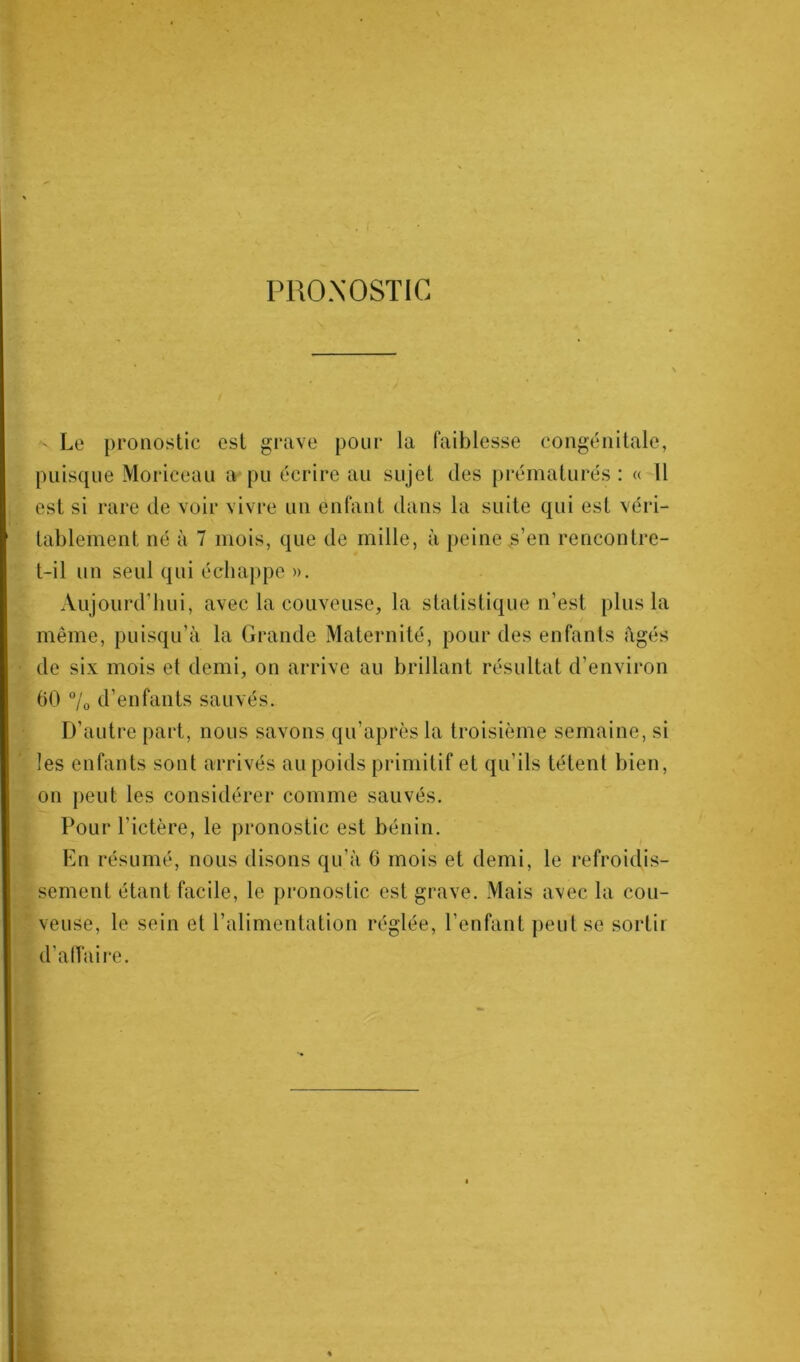 PRONOSTIC ' Le pronostic est grave pour la faiblesse congénitale, puisque Moriceau a pu écrire au sujet des prématurés : « 11 est si rare de voir vivre un enfant dans la suite qui est véri- tablement né à 7 mois, que de mille, à peine,s’en rencontre- t-il un seul qui échappe ». Aujourd'hui, avec la couveuse, la statistique n’est plus la même, puisqu’il la Grande Maternité, pour des enfants âgés de six mois et demi, on arrive au brillant résultat d’environ 60 °/0 d’enfants sauvés. D’autre part, nous savons qu’après la troisième semaine, si les enfants sont arrivés au poids primitif et qu’ils tètent bien, on peut les considérer comme sauvés. Pour l’ictère, le pronostic est bénin. En résumé, nous disons qu’à 6 mois et demi, le refroidis- sement étant facile, le pronostic est grave. Mais avec la cou- veuse, le sein et l’alimentation réglée, l’enfant peut se sortir d’affaire.