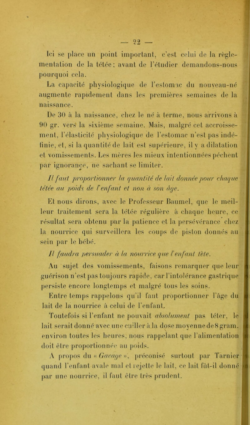 Ici se place un point important, c’est celui de la règle- mentation de la tétée; avant de l'étudier demandons-nous « pourquoi cela. La capacité physiologique de l’estomac du nouveau-né augmente rapidement dans les premières semaines de la naissance. De 30 à la naissance, chez le né à terme, nous arrivons à 90 gr. veris la sixième semaine. Mais, malgré cet accroisse- ment. l’élasticité physiologique de l’estomac n’est pas indé- finie, et, si la quantité de lait est supérieure, il y a dilatation et vomissements. Les mères les mieux intentionnées pèchent par ignorance, ne sachant se limiter. I! faut proportionner la quantité de luit donnée pour chaque tétée au poids de l'enfant et non à son âge. Et nous dirons, avec le Professeur Baumel, que le meil- leur traitement sera la tétée régulière à chaque heure, ce résultat sera obtenu par la patience et la persévérance chez la nourrice qui surveillera les coups de piston donnés au sein par le bébé. Il faudra persuader à la nourrice que l'enfant tète. Au sujet des vomissements, faisons remarquer que leur guérison n’est pas tou jours rapide, car l’intolérance gastrique persiste encore longtemps et malgré tous les soins. Entre temps rappelons qu’il faut proportionner l uge du lait de la nourrice à celui de l'enfant. Toutefois si l’enfant ne pouvait absolument pas téter, le lait serait donné avec une cuiller à la dose moyenne de 8 grain, environ toutes les heures, nous rappelant que l’alimentation doit être proportionné!' au poids. A propos du « Garage », préconisé surtout par Tarnier quand l’enfant avale mal et rejette le lait, ce lait fùl-il donné par une nourrice, il faut être très prudent.