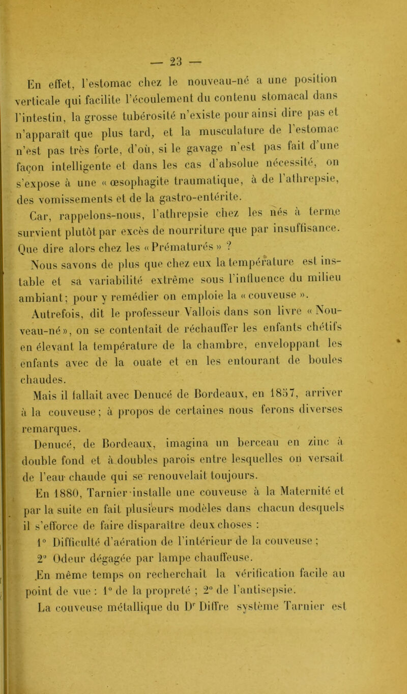En effet, l’estomac chez le nouveau-né a une position verticale qui facilite l’écoulement du contenu stomacal dans l'intestin, la grosse tubérosité n’existe pour ainsi dire pas et n’apparaît que plus tard, et la musculature de l’estomac n’est pas très forte, d’où, si le gavage n est pas fait d une façon intelligente et dans les cas d’absolue nécessité, on s’expose à une « œsophagite traumatique, a de lafhiepsit, des vomissements et de la gastro-entérite. Car, rappelons-nous, l’athrepsie chez les nés a terme survient plutôt par excès de nourriture que par insuffisance. Que dire alors chez les «Prématurés» ? Nous savons de plus que chez eux la température est ins- table et sa variabilité extrême sous 1 influence du milieu ambiant; pour y remédier on emploie la «couveuse ». Autrefois, dit le professeur Yallois dans son livre « Nou- veau-né», on se contentait de réchauffer les enfants chétifs en élevant la température de la chambre, enveloppant les enfants avec de la ouate et en les entourant de boules chaudes. Mais il fallait avec Denucé de Bordeaux, en 1857, arriver à la couveuse ; à propos de certaines nous ferons diverses remarques. Denucé, de Bordeaux, imagina un berceau en zinc à double fond et à doubles parois entre lesquelles on versait de l’eau- chaude qui se renouvelait toujours. En 1880, Tarnier installe une couveuse à la Maternité et par la suite en fait plusieurs modèles dans chacun desquels il s’efforce de faire disparaître deux choses : 1° Difficulté d’aération de l’intérieur de la couveuse ; T Odeur dégagée par lampe chauffeuse. .En même temps on recherchait la vérification facile au point de vue : 1° de la propreté ; 2° de l’antisepsie. La couveuse métallique du Dr Di li re système Tarnier est