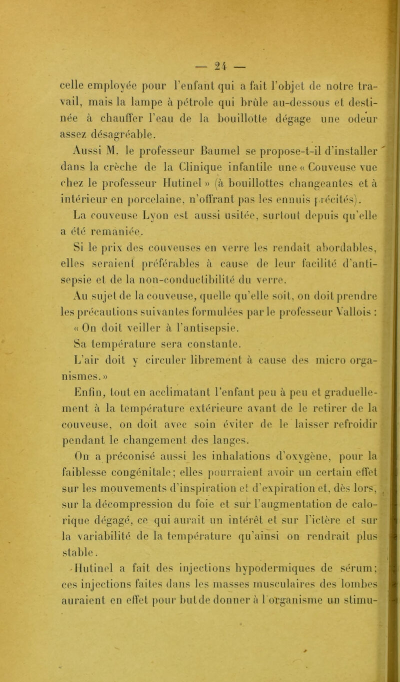 celle employée pour l’enfant qui a fait l’objet de notre tra- vail, mais la lampe à pétrole qui brille au-dessous et desti- née à chauffer l’eau de la bouillotte dégage une odeur assez désagréable. Aussi M. le professeur Baumel se propose-t-il d’installer dans la crèche de la Clinique infantile une « Couveuse vue chez le professeur Hutinel » (à bouillottes changeantes et à intérieur en porcelaine, n’offrant pas les ennuis précités). La couveuse Lyon est aussi usitée, surtout depuis qu’elle a été remaniée. Si le prix des couveuses en verre les rendait abordables, elles seraient préférables à cause de leur facilité d’anti- sepsie et de la non-conductibilité du verre. Au sujet de la couveuse, quelle qu’elle soit, on doit prendre les précautions suivantes formulées parle professeur Yallois : « On doit veiller à l’antisepsie. Sa température sera constante. L’air doit y circuler librement à cause des micro orga- nismes.» Enfin, tout en acclimatant l’enfant peu à peu et graduelle- ment à la température extérieure avant de le retirer de la couveuse, on doit avec soin éviter de le laisser refroidir pendant le changement des langes. On a préconisé aussi les inhalations d’oxvgène, pour la faiblesse congénitale; elles pourraient avoir un certain effet sur les mouvements d’inspiration et d'expiration cl. dès lors, sur la décompression du foie et sur l’augmentation de calo- rique dégagé, ce qui aurait un intérêt et sur l'ictère et sur la variabilité de la température qu’ainsi on rendrait plus stable. Ilutinel a fait des injections hypodermiques de sérum; ces injections faites dans les masses musculaires des lombes auraient en effet pour butde donner à l organisme un stimu-