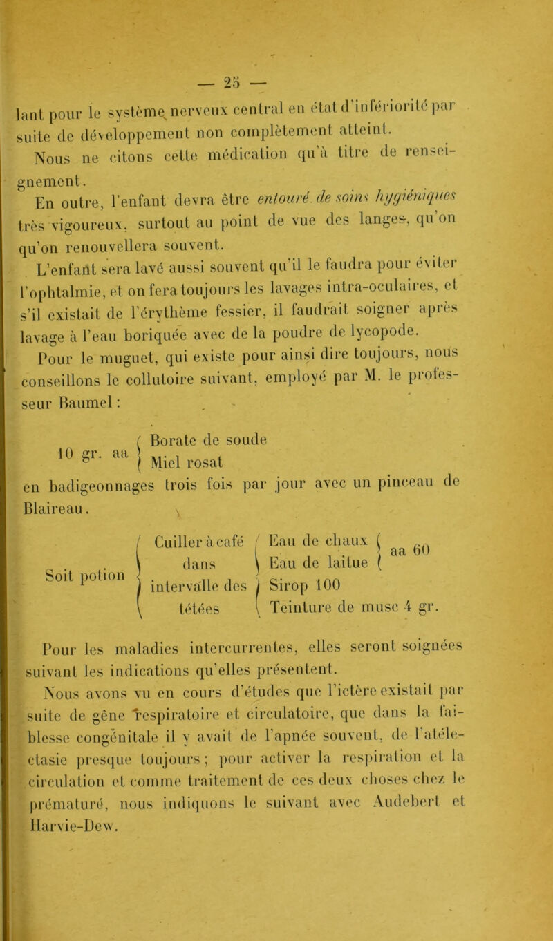 lant pour le système nerveux central en état d infériorité par suite de développement non complètement atteint. Nous ne citons cette médication qu a titre de rensei- gnement. En outre, l’enfant devra être entouré de soins hygiéniques très vigoureux, surtout au point de vue des langes-, qu’on qu’on renouvellera souvent. L’enfant sera lavé aussi souvent qu’il le faudra pour éviter l’ophtalmie, et on fera toujours les lavages intra-oculaires, et s’il existait de l'érythème fessier, il faudrait soigner après lavage à l’eau boriquée avec de la poudre de lycopode. Pour le muguet, qui existe pour ainsi dire toujours, nous conseillons le collutoire suivant, employé par M. le profes- seur Baumel : ( Borate de soude 10 gr. aa \ ... , ^ / Miel rosat en badigeonnages trois tois par jour avec un pinceau de Blaireau. ^ Cuiller à café Eau de chaux j 6() dans \ Eau de laitue ( intervalle des j Sirop 100 tétées \ Teinture de musc 4 gr. Soit potion Pour les maladies intercurrentes, elles seront soignées suivant les indications qu’elles présentent. Nous avons vu en cours d’études que 1 ictère existait par suite de gêne Respiratoire et circulatoire, que dans la lai- blesse congénitale il y avait de l'apnée souvent, de l’atéle- ctasie presque toujours ; pour activer la respiration et circulation et comme traitement de ces deux choses chez prématuré, nous indiquons le suivant avec Audeberl Harvie-Devv. la le et