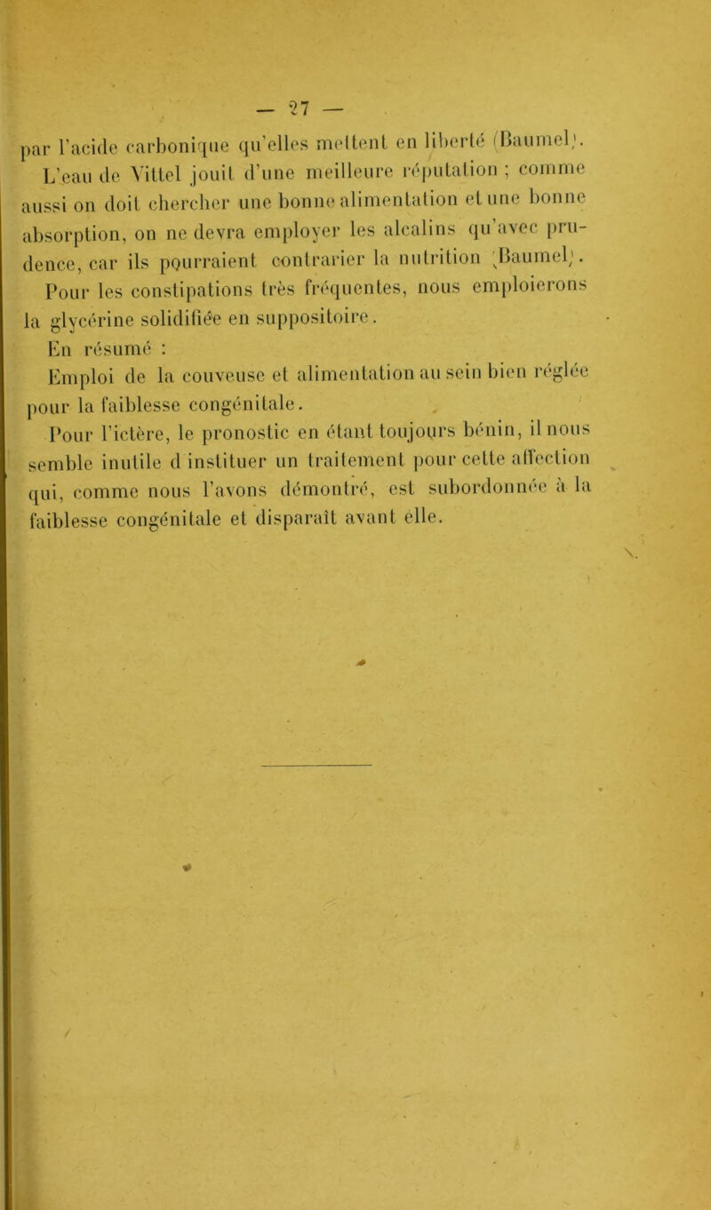 par l’acide carbonique qu’elles mettent en liberté iBaumel,1. L’eau de Vittel jouit d’une meilleure réputation ; comme aussi on doit chercher une bonne alimentation et une bonne absorption, on ne devra employer les alcalins qu avec pru- dence, car ils pourraient contrarier la nutrition vBaumeb. Pour les constipations très fréquentes, nous emploierons la glycérine solidifiée en suppositoire. En résumé : Emploi de la couveuse et alimentation au sein bien réglée pour la faiblesse congénitale. Pour l’ictère, le pronostic en étant toujours bénin, il nous semble inutile d instituer un traitement pour cette affection qui, comme nous l’avons démontré, est subordonnée à la faiblesse congénitale et disparaît avant elle.
