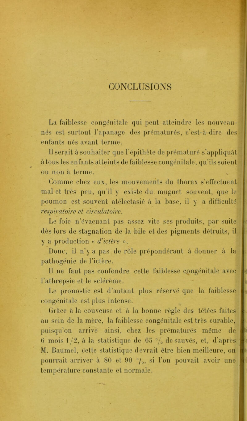 CONCLUSIONS La faiblesse congénitale qui peut atteindre les nouveau- nés est surtout l'apanage des prématurés, c’est-à-dire des enfants nés avant terme. Il serait à souhaiter que l’épithète de prématuré s’appliquât à tous les enfants atteints de faiblesse congénitale, qu’ils soient ou non à terme. Comme chez eux, les mouvements du thorax s’effectuent mal et très peu, qu’il y existe du muguet souvent, que le poumon est souvent atélectasié à la base, il y a difficulté respiratoire et circulatoire. Le foie n’évacuant pas assez vite ses produits, par suite dès lors de stagnation de la bile et des pigments détruits, il y a production « cl'ictère ». Donc, il n’y a pas de rôle prépondérant à donner à la pathogénie de l’ictère. 11 ne faut pas confondre cette faiblesse cpngénitale avec l’athrepsie et le sclérème. Le pronostic est d’autant plus réservé que la faiblesse congénitale est plus intense. Grâce à la couveuse et à la bonne règle des tétées faites au sein de la mère, la faiblesse congénitale est très curable, puisqu’on arrive ainsi, chez les prématurés même de 0 mois 1/2, à la statistique de 65 % de sauvés, et, d’après M. Baumel, cette statistique devrait être bien meilleure, on pourrait arriver à 80 et 90 °/0, si l’on pouvait avoir une température constante et normale.