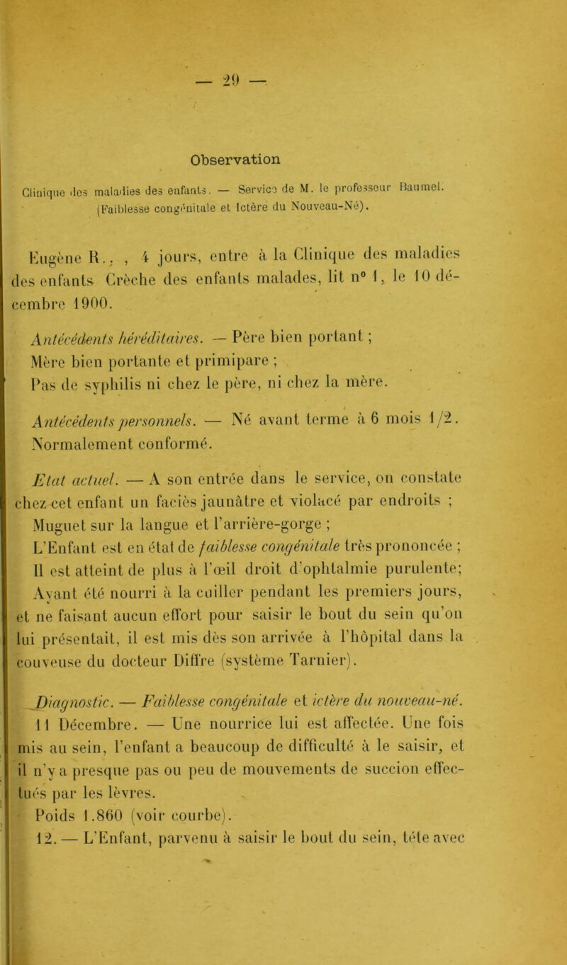 Observation Clinique îles maladies des enfants. — Service de M. le professeur Baumel. (Faiblesse congénitale et Ictère du Nouveau-Né). Eugène R.. , i jours, entre à la Clinique des maladies des entants Crèche des enfants malades, lit n° 1, le 10 dé- cembre 1900. Antécédents héréditaires. — Père bien portant ; Mère bien portante et primipare ; Pas de syphilis ni chez le père, ni chez la mère. i Antécédents personnels. — Né avant terme a 6 mois 1/2. Normalement conformé. Etat actuel. — A son entrée dans le service, on constate chez cet enfant un faciès jaunâtre et violacé par endroits ; Muguet sur la langue et l’arrière-gorge ; L’Enfant est en état de faiblesse congénitale très prononcée ; 11 est atteint de plus à l’œil droit d’ophtalmie purulente; Ayant été nourri à la cuiller pendant les premiers jours, et ne faisant aucun effort pour saisir le bout du sein qu’on lui présentait, il est mis dès son arrivée à l’hôpital dans la couveuse du docteur Diffre (système Tarnier). Diagnostic. — Faiblesse congénitale et ictère du nouveau-né. 11 Décembre. — Une nourrice lui est affectée. Une fois mis au sein, l’enfanta beaucoup de difficulté à le saisir, et il n'v a presque pas ou peu de mouvements de succion effec- tués par les lèvres. Poids 1.860 (voir courbe). 12. — L’Enfant, parvenu à saisir le bout du sein, tête avec