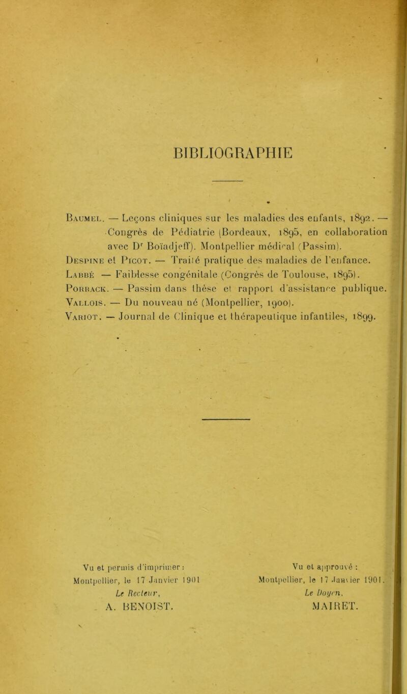 I BIBLIOGRAPHIE Baumel. — Leçons cliniques sur les maladies des enfants, 1892. —• Congrès de Pédiatrie (Bordeaux, 1895, en collaboration avec Dr Boïadjefï). Montpellier médical (Passim). Despine et Picot. — T rai-lé pratique des maladies de l'enfance. Labbé — Faiblesse congénitale (Congrès de Toulouse, 1895). Porhack. — Passim dans thèse el rapport d’assistance publique. Yallois. — Du nouveau né (Montpellier, 1900). Variût. — Journal de (Clinique et thérapeutique infantiles, 1899. Vu et permis d'imprimer: Montpellier, le 17 Janvier 1901 Le Recteur, A. BENOIST. Vu el approuvé : Montpellier, le I7.lan\ier 1901. Le Doyen. MAI R ET.