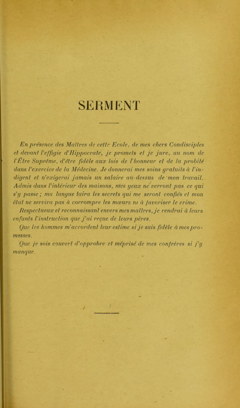 SERMENT En présence c/es Maîtres de cette Ecole, de mes chers Condisciples et devant l’effigie cl’IIippocrate, je promets et je jure, au nom de l'Être Suprême, cl’élre fidèle aux lois de l’honneur et de la probité dans Vexercice de la Médecine. Je donnerai mes soins gratuits à l’in- digent et n’exigerai jamais un salaire au-dessus de'mon travail. Admis dans l’intérieur des maisons, m'es geux ne verront pas ce qui s’g passe ; ma langue taira les secrets qui me seront confiés et mon état ne servira pas ci corrompre les mœurs ni à favoriser le crime. Respectueux et reconnaissant envers mes maîtres, je rendrai à leurs enfants l’instruction que j’ai reçue de leurs pères. Que les hommes m accordent leur estime si je suis fidèle àmespro- Que je sois couvert d’opprobre et méprisé de mes confrères si j’y manque. messes