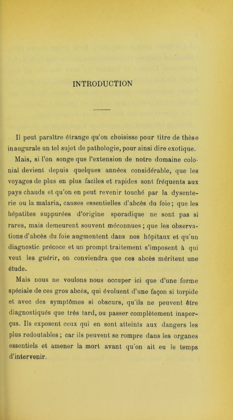 INTRODUCTION Il peut paraître étrange qu’on choisisse pour titre de thèse inaugurale un tel sujet de pathologie, pour ainsi dire exotique. Mais, si l’on songe que l’extension de notre domaine colo- nial devient depuis quelques années considérable, que les voyages de plus en plus faciles et rapides sont fréquents aux pays chauds et qu’on en peut revenir touché par la dysente- rie ou la malaria, causes essentielles d’abcès du foie; que les hépatites suppurées d’origine sporadique ne sont pas si rares, mais demeurent souvent méconnues ; que les observa- tions d’abcès du foie augmentent dans nos hôpitaux et qu’un diagnostic précoce et un prompt traitement s’imposent à qui veut les guérir, on conviendra que ces abcès méritent une étude. Mais nous ne voulons nous occuper ici que d’une forme spéciale de ces gros abcès, qui évoluent d’une façon si torpide et avec des symptômes si obscurs, qu’ils ne peuvent être diagnostiqués que très tard, ou passer complètement inaper- çus. Ils exposent ceux qui en sont atteints aux dangers les plus redoutables ; car ils peuvent se rompre dans les organes essentiels et amener la mort avant qu’on ait eu le temps d’intervenir.