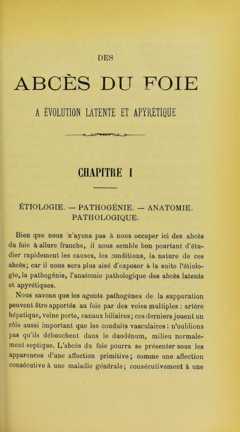 DES ABCÈS DU FOIE A EVOLUTION LATENTE ET APYRÉTIQUE CHAPITRE I ÉTIOLOGIE. — PATHOGÉNIE. — ANATOMIE. PATHOLOGIQUE. Bien que nous n’ayons pas à nous occuper ici des abcès du foie à allure franche, il nous semble bon pourtant d’étu- dier rapidement les causes, les conditions, la nature de ces abcès; car il nous sera plus aisé d’exposer à la suite l’étiolo- gie, la pathogénie, l’anatomie pathologique des abcès latents et apyrétiques. Nous savons que les agents pathogènes de la suppuration peuvent être apportés au foie par des voies multiples : artère hépatique, veine porte, canaux biliaires ; ces derniers jouent un rôle aussi important que les conduits vasculaires : n’oublions pas qu’ils débouchent dans le duodénum, milieu normale- ment septique. L’abcès du foie pourra se présenter sous les apparences d’une affection primitive ; comme une affection consécutive à une maladie générale; consécutivement à une
