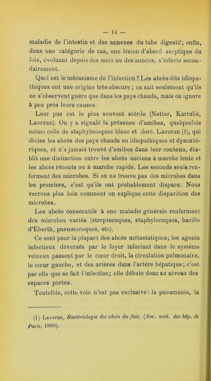 maladie de l’intestin et des annexes du tube digestif; enfin, dans une catégorie de cas, une lésion d’abord aseptique du l'oie, évoluant depuis des mois ou des années, s’infecte secon- dairement. Quel est le mécanisme de l’infection ? Les abcès dits idiopa- thiques ont une origine très obscure ; on sait seulement qu’ils ne s’observent guère que dans les pays chauds, mais on ignore à peu près leurs causes. Leur pus est le plus souvent stérile (Netter, Kartulis, Laveran). On y a signalé la présence d’amibes, quelquefois même celle de staphylocoques blanc et doré. Laveran (1), qui divise les abcès des pays chauds en idiopathiques et dysenté- riques, et n’a jamais trouvé d’amibes dans leur contenu, éta- blit une distinction entre les abcès anciens à marche lente et les abcès récents ou à marche rapide. Les seconds seuls ren- ferment des microbes. Si on ne trouve pas des microbes dans les premiers, c’est qu’ils ont probablement disparu. Nous verrons plus loin comment on explique cette disparition des microbes. Les abcès consécutifs à une maladie générale renferment des microbes variés (streptocoques, staphylocoques, bacille d’Eberth, pneumocoques, etc). Ce sont pour la plupart des abcès métastatiques; les agents infectieux déversés par le foyer infectant dans le système veineux passent par le cœur droit, la circulation pulmonaire, le cœur gauche, et des artères dans l’artère hépatique; c’est par elle que se fait l’infection; elle débute donc au niveau des espaces portes. Toutefois, cette voie n’est pas exclusive: la pneumonie, la (1) Laveran, Bactériologie des abcès du foie. (Soc. méd. des hôp. de Paris, 1893).