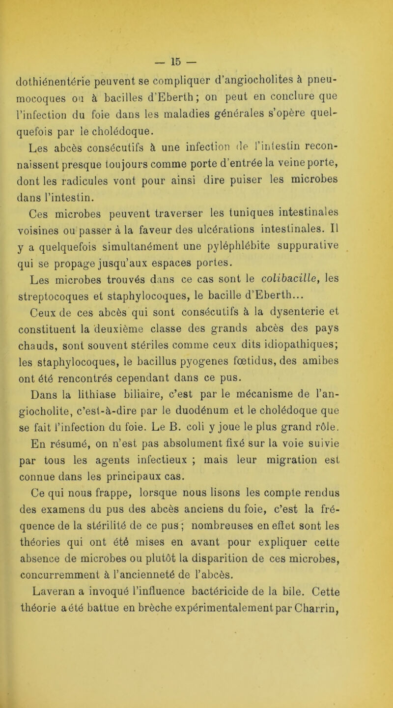 dothiénentérie peuvent se compliquer d’angiocholites à pneu- mocoques ou à bacilles d’Eberth; on peut en conclure que l’infection du foie dans les maladies générales s’opère quel- quefois par le cholédoque. Les abcès consécutifs à une infection de l’intestin recon- naissent presque toujours comme porte d’entrée la veine porte, dont les radicules vont pour ainsi dire puiser les microbes dans l’intestin. Ces microbes peuvent traverser les tuniques intestinales voisines ou passer à la faveur des ulcérations intestinales. Il y a quelquefois simultanément une pyléphlébite suppurative qui se propage jusqu’aux espaces portes. Les microbes trouvés dans ce cas sont le colibacille, les streptocoques et staphylocoques, le bacille d’Eberth... Ceux de ces abcès qui sont consécutifs à la dysenterie et constituent la deuxième classe des grands abcès des pays chauds, sont souvent stériles comme ceux dits idiopathiques; les staphylocoques, le bacillus pyogenes fœtidus, des amibes ont été rencontrés cependant dans ce pus. Dans la lithiase biliaire, c’est par le mécanisme de l’an- giocholite, c’est-à-dire par le duodénum et le cholédoque que se fait l’infection du foie. Le B. coli y joue le plus grand rôle. En résumé, on n’est pas absolument fixé sur la voie suivie par tous les agents infectieux ; mais leur migration est connue dans les principaux cas. Ce qui nous frappe, lorsque nous lisons les compte rendus des examens du pus des abcès anciens du foie, c’est la fré- quence de la stérilité de ce pus ; nombreuses en effet sont les théories qui ont été mises en avant pour expliquer cette absence de microbes ou plutôt la disparition de ces microbes, concurremment à l’ancienneté de l’abcès. Laveran a invoqué l’influence bactéricide de la bile. Cette théorie aété battue en brèche expérimentalement par Charrin,