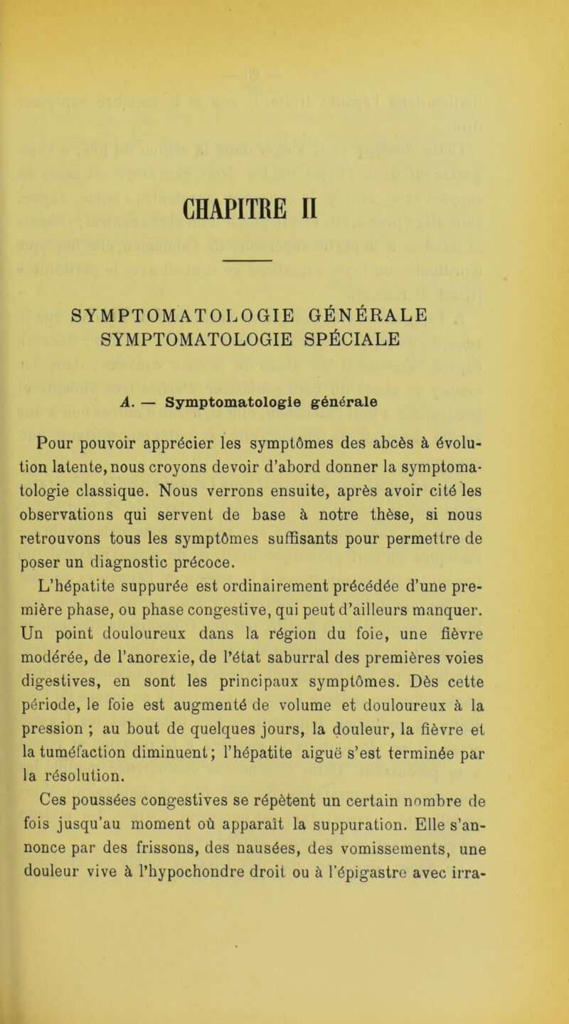 SYMPTOMATOLOGIE GÉNÉRALE SYMPTOMATOLOGIE SPÉCIALE A. — Symptomatologie générale Pour pouvoir apprécier les symptômes des abcès à évolu- tion latente, nous croyons devoir d’abord donner la symptoma- tologie classique. Nous verrons ensuite, après avoir cité les observations qui servent de base à notre thèse, si nous retrouvons tous les symptômes suffisants pour permettre de poser un diagnostic précoce. L’hépatite suppurée est ordinairement précédée d’une pre- mière phase, ou phase congestive, qui peut d’ailleurs manquer. Un point douloureux dans la région du foie, une fièvre modérée, de l’anorexie, de l’état saburral des premières voies digestives, en sont les principaux symptômes. Dès cette période, le foie est augmenté de volume et douloureux à la pression ; au bout de quelques jours, la douleur, la fièvre et la tuméfaction diminuent; l’hépatite aiguë s’est terminée par la résolution. Ces poussées congestives se répètent un certain nombre de fois jusqu’au moment où apparaît la suppuration. Elle s’an- nonce par des frissons, des nausées, des vomissements, une douleur vive à l’hypochondre droit ou à l’épigastre avec irra-