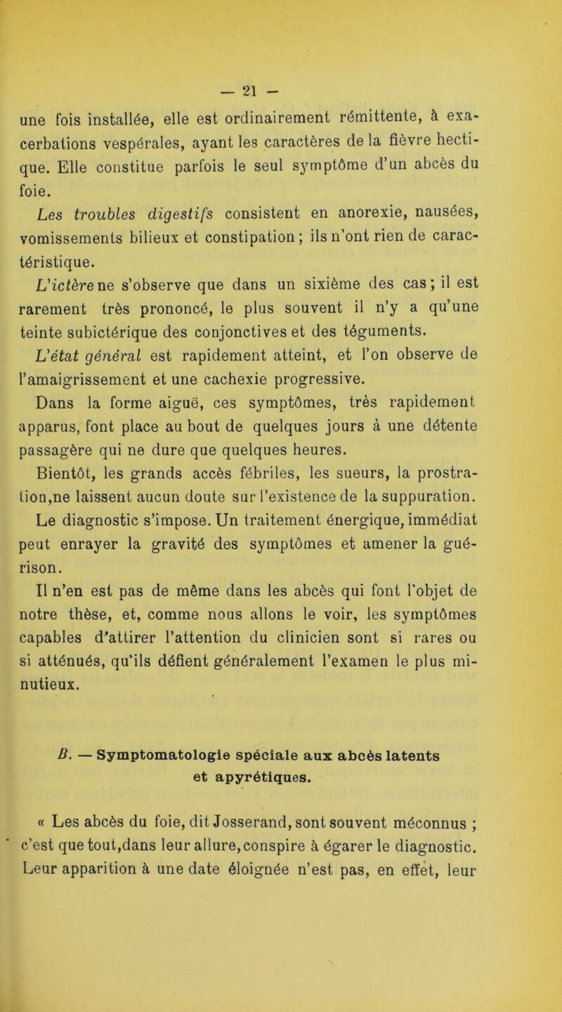 une fois installée, elle est ordinairement rémittente, à exa- cerbations vespérales, ayant les caractères de la fièvre hecti- que. Elle constitue parfois le seul symptôme d’un abcès du foie. Les troubles digestifs consistent en anorexie, nausées, vomissements bilieux et constipation; ils n’ont rien de carac- téristique. L'ictère ne s’observe que dans un sixième des cas; il est rarement très prononcé, le plus souvent il n’y a qu’une teinte subictérique des conjonctives et des téguments. L'état général est rapidement atteint, et l’on observe de l’amaigrissement et une cachexie progressive. Dans la forme aiguë, ces symptômes, très rapidement apparus, font place au bout de quelques jours à une détente passagère qui ne dure que quelques heures. Bientôt, les grands accès fébriles, les sueurs, la prostra- tion,ne laissent aucun doute sur l’existence de la suppuration. Le diagnostic s’impose. Un traitement énergique, immédiat peut enrayer la gravité des symptômes et amener la gué- rison. Il n’en est pas de même dans les abcès qui font l’objet de notre thèse, et, comme nous allons le voir, les symptômes capables d’attirer l’attention du clinicien sont si rares ou si atténués, qu’ils défient généralement l’examen le plus mi- nutieux. B. — Symptomatologie spéciale aux abcès latents et apyrétiques. « Les abcès du foie, dit Josserand, sont souvent méconnus ; c’est que tout,dans leur allure, conspire à égarer le diagnostic. Leur apparition à une date éloignée n’est pas, en effet, leur