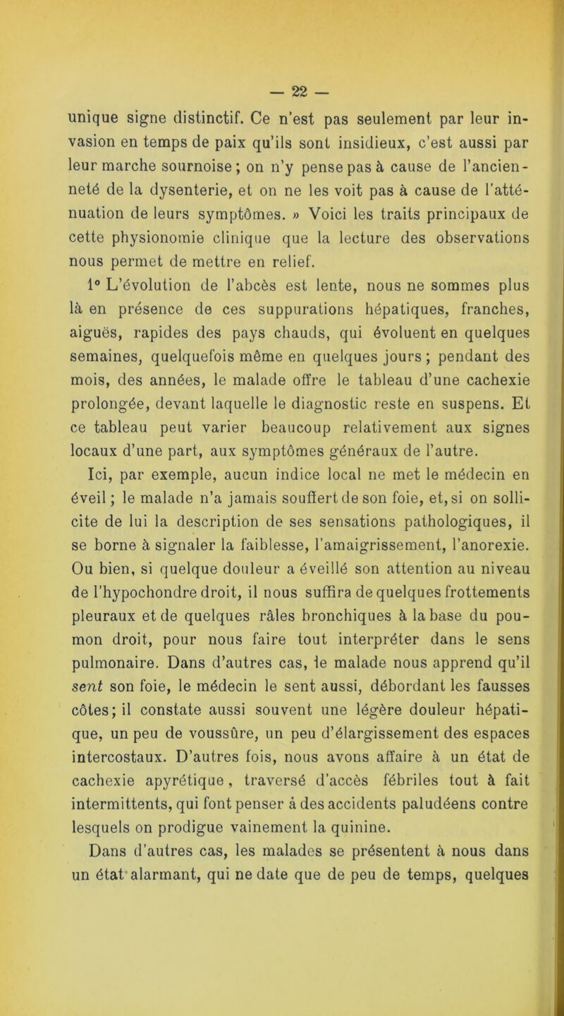 unique signe distinctif. Ce n’est pas seulement par leur in- vasion en temps de paix qu’ils sont insidieux, c’est aussi par leur marche sournoise; on n’y pense pas à cause de l’ancien- neté de la dysenterie, et on ne les voit pas à cause de l’atté- nuation de leurs symptômes. » Voici les traits principaux de cette physionomie clinique que la lecture des observations nous permet de mettre en relief. 1° L’évolution de l’abcès est lente, nous ne sommes plus là en présence de ces suppurations hépatiques, franches, aiguës, rapides des pays chauds, qui évoluent en quelques semaines, quelquefois même en quelques jours ; pendant des mois, des années, le malade offre le tableau d’une cachexie prolongée, devant laquelle le diagnostic reste en suspens. Et ce tableau peut varier beaucoup relativement aux signes locaux d’une part, aux symptômes généraux de l’autre. Ici, par exemple, aucun indice local ne met le médecin en éveil; le malade n’a jamais souffert de son foie, et, si on solli- cite de lui la description de ses sensations pathologiques, il se borne à signaler la faiblesse, l’amaigrissement, l’anorexie. Ou bien, si quelque douleur a éveillé son attention au niveau de l’hypochondre droit, il nous suffira de quelques frottements pleuraux et de quelques râles bronchiques à la base du pou- mon droit, pour nous faire tout interpréter dans le sens pulmonaire. Dans d’autres cas, le malade nous apprend qu’il sent son foie, le médecin le sent aussi, débordant les fausses côtes; il constate aussi souvent une légère douleur hépati- que, un peu de voussûre, un peu d’élargissement des espaces intercostaux. D’autres fois, nous avons affaire à un état de cachexie apyrétique, traversé d’accès fébriles tout à fait intermittents, qui font penser à des accidents paludéens contre lesquels on prodigue vainement la quinine. Dans d’autres cas, les malades se présentent à nous dans un état alarmant, qui ne date que de peu de temps, quelques