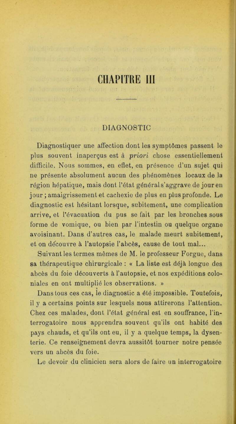 DIAGNOSTIC Diagnostiquer une affection dont les symptômes passent le plus souvent inaperçus est à priori chose essentiellement difficile. Nous sommes, en effet, en présence d’un sujet qui ne présente absolument aucun des phénomènes locaux de la région hépatique, mais dont l’état général s’aggrave de jour en jour ; amaigrissement et cachexie de plus en plus profonde. Le diagnostic est hésitant lorsque, subitement, une complication arrive, et l’évacuation du pus se fait par les bronches sous forme de vomique, ou bien par l’intestin ou quelque organe avoisinant. Dans d’autres cas, le malade meurt subitement, et on découvre à l’autopsie l’abcès, cause de tout mal... Suivant les termes mêmes de M. le professeur Forgue, dans sa thérapeutique chirurgicale : « La liste est déjà longue des abcès du foie découverts à l’autopsie, et nos expéditions colo- niales en ont multiplié les observations. » * Dans tous ces cas, le diagnostic a été impossible. Toutefois, il y a certains points sur lesquels nous attirerons l’attention. Chez ces malades, dont l’état général est en souffrance, l’in- terrogatoire nous apprendra souvent qu’ils ont habité des pays chauds, et qu’ils ont eu, il y a quelque temps, la dysen- terie. Ce renseignement devra aussitôt tourner notre pensée vers un abcès du foie. Le devoir du clinicien sera alors de faire un interrogatoire