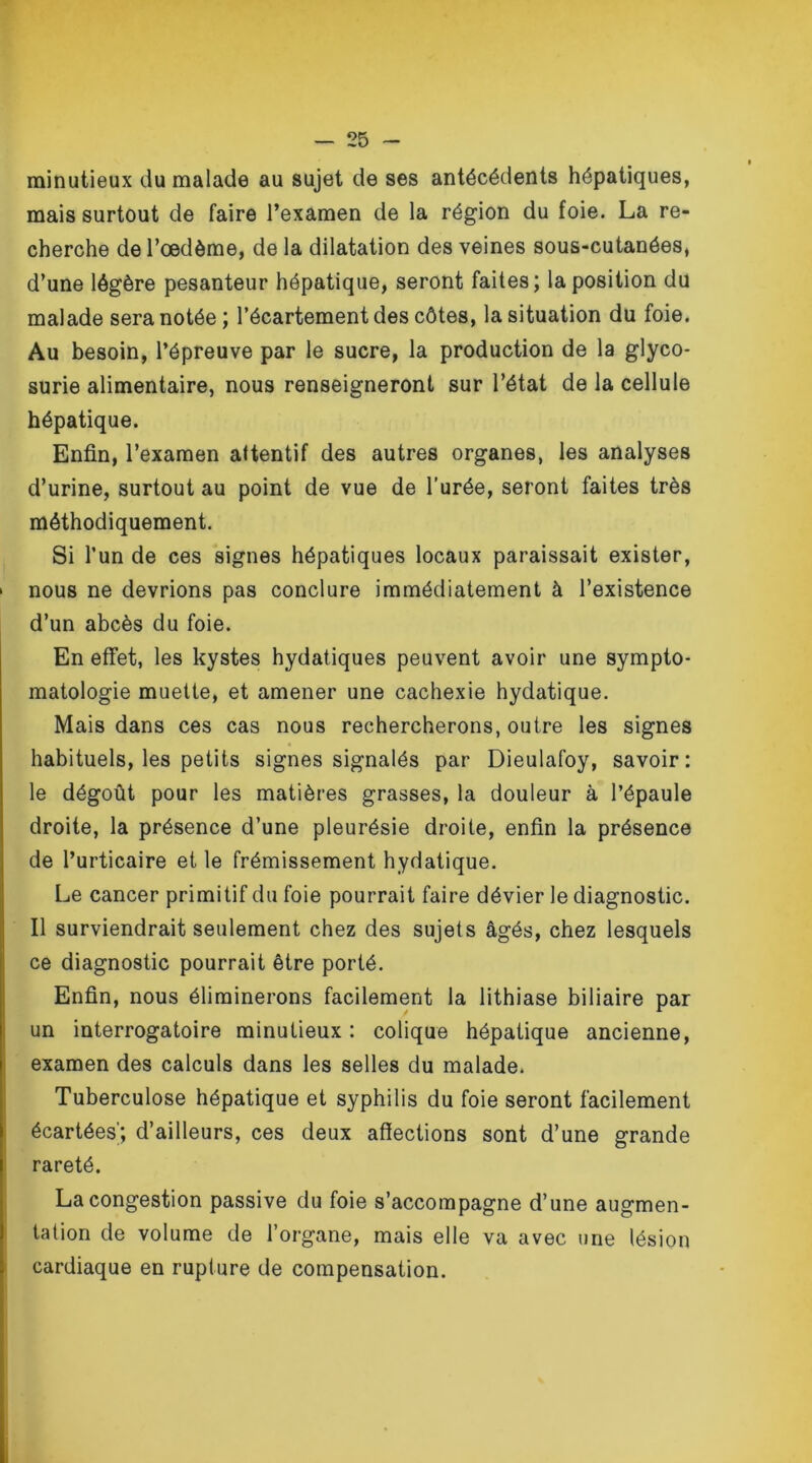 minutieux du malade au sujet de ses antécédents hépatiques, mais surtout de faire l’examen de la région du foie. La re- cherche de l’œdème, de la dilatation des veines sous-cutanées, d’une légère pesanteur hépatique, seront faites; la position du malade sera notée ; l’écartement des côtes, la situation du foie. Au besoin, l’épreuve par le sucre, la production de la glyco- surie alimentaire, nous renseigneront sur l’état de la cellule hépatique. Enfin, l’examen attentif des autres organes, les analyses d’urine, surtout au point de vue de l’urée, seront faites très méthodiquement. Si l’un de ces signes hépatiques locaux paraissait exister, > nous ne devrions pas conclure immédiatement à l’existence d’un abcès du foie. En effet, les kystes hydatiques peuvent avoir une sympto- matologie muette, et amener une cachexie hydatique. Mais dans ces cas nous rechercherons, outre les signes habituels, les petits signes signalés par Dieulafoy, savoir: le dégoût pour les matières grasses, la douleur à l’épaule droite, la présence d’une pleurésie droite, enfin la présence de l’urticaire et le frémissement hydatique. Le cancer primitif du foie pourrait faire dévier le diagnostic. Il surviendrait seulement chez des sujets âgés, chez lesquels ce diagnostic pourrait être porté. Enfin, nous éliminerons facilement la lithiase biliaire par un interrogatoire minutieux : colique hépatique ancienne, examen des calculs dans les selles du malade. Tuberculose hépatique et syphilis du foie seront facilement écartées'; d’ailleurs, ces deux affections sont d’une grande rareté. La congestion passive du foie s’accompagne d’une augmen- tation de volume de l’organe, mais elle va avec une lésion cardiaque en rupture de compensation.