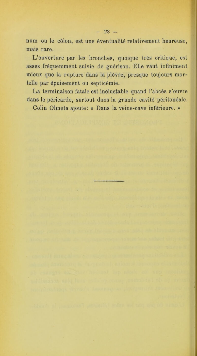 num ou le côlon, est une éventualité relativement heureuse, mais rare. L’ouverture par les bronches, quoique très critique, est assez fréquemment suivie de guérison. Elle vaut infiniment mieux que la rupture dans la plèvre, presque toujours mor- telle par épuisement ou septicémie. La terminaison fatale est inéluctable quand l’abcès s’ouvre dans le péricarde, surtout dans la grande cavité péritonéale. Colin Olmeta ajoute: « Dans la veine-cave inférieure. »