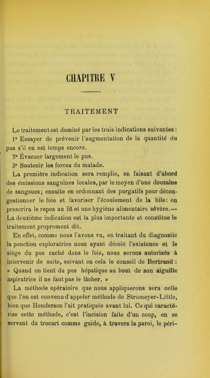 TRAITEMENT Le traitement est dominé par les trois indications suivantes : 1° Essayer de prévenir l’augmentation de la quantité du pus s’il en est temps encore. 2° Évacuer largement le pus. 3° Soutenir les forces du malade. La première indication sera remplie, en faisant d’abord des émissions sanguines locales, par le moyen d’une douzaine de sangsues; ensuite en ordonnant des purgatifs pour décon- gestionner le foie et favoriser l’écoulement de la bile: on prescrira le repos au lit et une hygiène alimentaire sévère.— La deuxième indication est la plus importante et constitue le traitement proprement dit. En effet, comme nous l’avons vu, en traitant du diagnostic la ponction exploratrice nous ayant décelé l’existence et le siège du pus caché dans le foie, nous serons autorisés à intervenir de suite, suivant en cela le conseil de Bertrand : « Quand on tient du pus hépatique au bout de son aiguille aspiratrice il ne faut pas le lâcher. » La méthode opératoire que nous appliquerons sera celle que l’on est convenu d’appeler méthode de Stromeyer-Little, bien que Henderson l’ait pratiquée avant lui. Ce qui caracté- rise cette méthode, c’est l’incision faite d’un coup, en se servant du trocart comme guide, à travers la paroi, le péri-