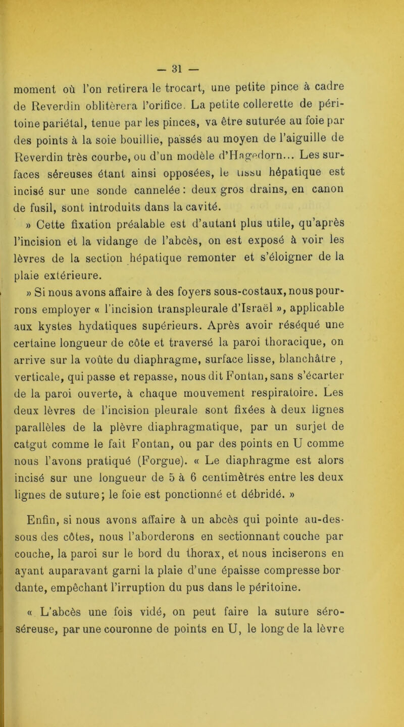 moment où l’on retirera le trocart, une petite pince à cadre de Reverdin oblitérera l’orifice. La petite collerette de péri- toine pariétal, tenue par les pinces, va être suturée au foie par des points à la soie bouillie, passés au moyen de l’aiguille de Reverdin très courbe, ou d’un modèle d’Hagedorn... Les sur- faces séreuses étant ainsi opposées, le u&su hépatique est incisé sur une sonde cannelée : deux gros drains, en canon de fusil, sont introduits dans la cavité. » Cette fixation préalable est d’autant plus utile, qu’après l’incision et la vidange de l’abcès, on est exposé à voir les lèvres de la section hépatique remonter et s’éloigner de la plaie extérieure. » Si nous avons affaire à des foyers sous-costaux, nous pour- rons employer « l’incision transpleurale d’Israël », applicable aux kystes hydatiques supérieurs. Après avoir réséqué une certaine longueur de côte et traversé la paroi thoracique, on arrive sur la voûte du diaphragme, surface lisse, blanchâtre , verticale, qui passe et repasse, nous dit Fontan, sans s’écarter de la paroi ouverte, à chaque mouvement respiratoire. Les deux lèvres de l’incision pleurale sont fixées à deux lignes parallèles de la plèvre diaphragmatique, par un surjet de catgut comme le fait Fontan, ou par des points en U comme nous l’avons pratiqué (Forgue). « Le diaphragme est alors incisé sur une longueur de 5 à 6 centimètres entre les deux lignes de suture; le foie est ponctionné et débridé. » Enfin, si nous avons affaire à un abcès qui pointe au-des- sous des côtes, nous l’aborderons en sectionnant couche par couche, la paroi sur le bord du thorax, et nous inciserons en ayant auparavant garni la plaie d’une épaisse compresse bor dante, empêchant l’irruption du pus dans le péritoine. « L’abcès une fois vidé, on peut faire la suture séro- séreuse, par une couronne de points en U, le long de la lèvre