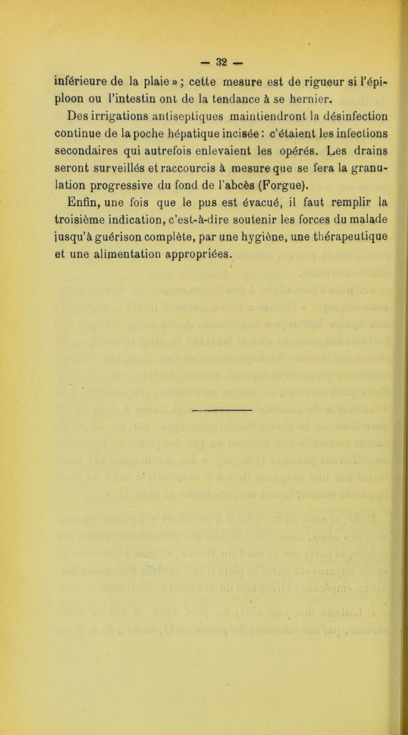 inférieure de la plaie » ; cette mesure est de rigueur si l’épi- ploon ou l’intestin ont de la tendance à se hernier. Des irrigations antiseptiques maintiendront la désinfection continue de la poche hépatique incisée : c’étaient les infections secondaires qui autrefois enlevaient les opérés. Les drains seront surveillés et raccourcis à mesure que se fera la granu- lation progressive du fond de l’abcès (Forgue). Enfin, une fois que le pus est évacué, il faut remplir la troisième indication, c’est-à-dire soutenir les forces du malade jusqu’à guérison complète, par une hygiène, une thérapeutique et une alimentation appropriées.