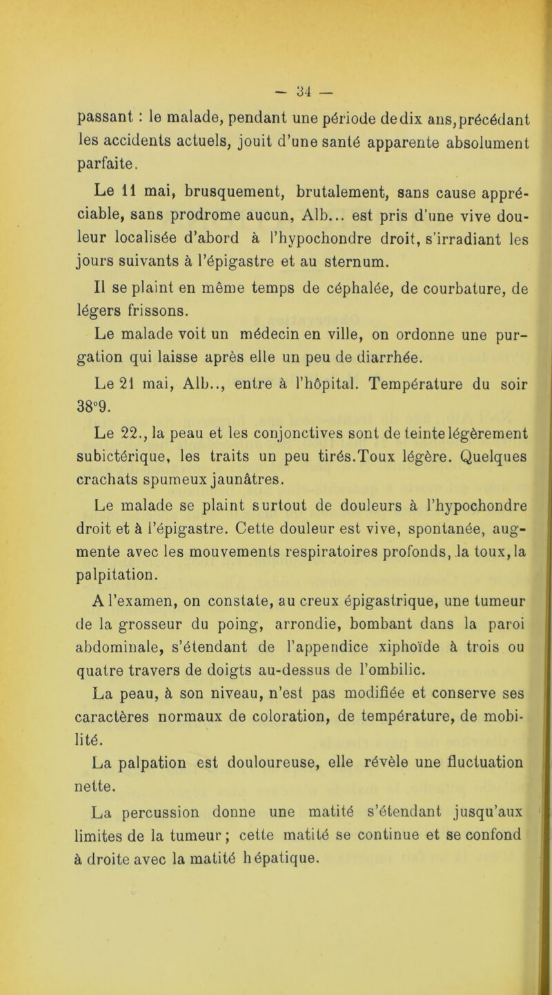 passant : le malade, pendant une période de dix ans,précédant les accidents actuels, jouit d’une santé apparente absolument parfaite. Le 11 mai, brusquement, brutalement, sans cause appré- ciable, sans prodrome aucun, Alb... est pris d’une vive dou- leur localisée d’abord à l’hypochondre droit, s’irradiant les jours suivants à l’épigastre et au sternum. Il se plaint en même temps de céphalée, de courbature, de légers frissons. Le malade voit un médecin en ville, on ordonne une pur- gation qui laisse après elle un peu de diarrhée. Le 21 mai, Alb.., entre à l’hôpital. Température du soir 38°9. Le 22., la peau et les conjonctives sont de teinte légèrement subictérique, les traits un peu tirés.Toux légère. Quelques crachats spumeux jaunâtres. Le malade se plaint surtout de douleurs à l’hypochondre droit et à l’épigastre. Cette douleur est vive, spontanée, aug- mente avec les mouvements respiratoires profonds, la toux,la palpitation. A l’examen, on constate, au creux épigastrique, une tumeur de la grosseur du poing, arrondie, bombant dans la paroi abdominale, s’étendant de l’appendice xiphoïde à trois ou quatre travers de doigts au-dessus de l’ombilic. La peau, à son niveau, n’est pas modifiée et conserve ses caractères normaux de coloration, de température, de mobi- lité. La palpation est douloureuse, elle révèle une fluctuation nette. La percussion donne une matité s’étendant jusqu’aux limites de la tumeur; cette matité se continue et se confond à droite avec la matité hépatique.