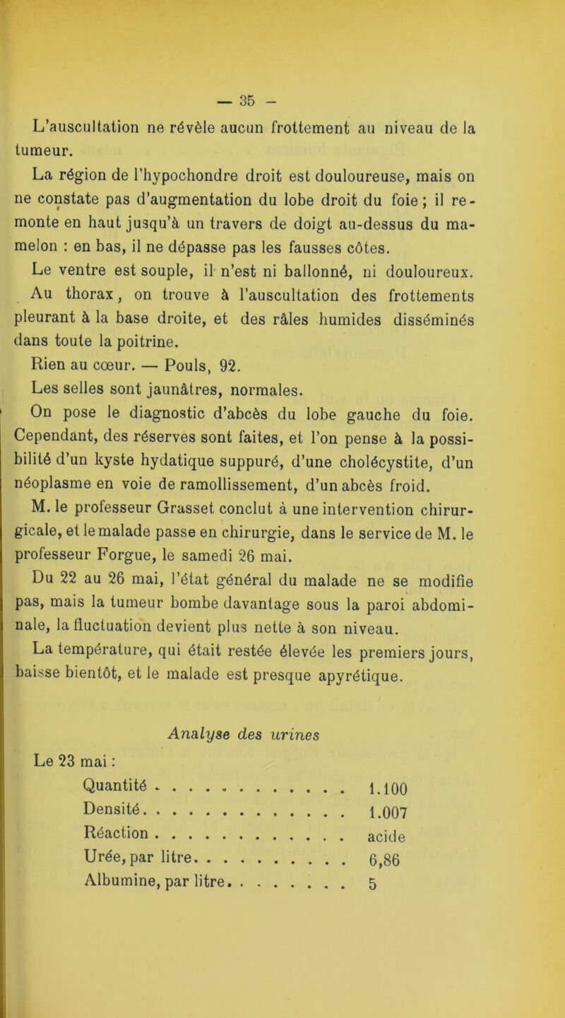 L’auscultation ne révèle aucun frottement au niveau de la tumeur. La région de l’hypochondre droit est douloureuse, mais on ne constate pas d’augmentation du lobe droit du foie; il re- monte en haut jusqu’à un travers de doigt au-dessus du ma- melon : en bas, il ne dépasse pas les fausses côtes. Le ventre est souple, il n’est ni ballonné, ni douloureux. Au thorax, on trouve à l’auscultation des frottements pleurant à la base droite, et des râles humides disséminés dans toute la poitrine. Rien au cœur. — Pouls, 92. Les selles sont jaunâtres, normales. On pose le diagnostic d’abcès du lobe gauche du foie. Cependant, des réserves sont faites, et l’on pense à la possi- bilité d’un kyste hydatique suppuré, d’une cholécystite, d’un néoplasme en voie de ramollissement, d’un abcès froid. M. le professeur Grasset conclut à une intervention chirur- gicale, et le malade passe en chirurgie, dans le service de M. le professeur Forgue, le samedi 26 mai. Du 22 au 26 mai, l’état général du malade ne se modifie pas, mais la tumeur bombe davantage sous la paroi abdomi- nale, la fluctuation devient plus nette à son niveau. La température, qui était restée élevée les premiers jours, baisse bientôt, et le malade est presque apyrétique. Analyse des urines Le 23 mai : Quantité 1.100 Densité 1.007 Réaction acide Urée, par litre 6,86 Albumine, par litre 5