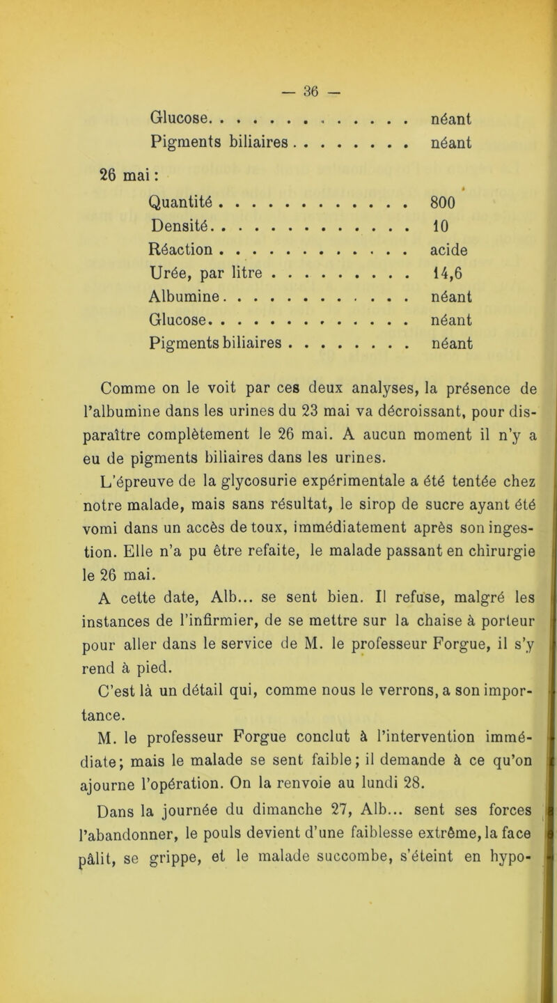 Glucose néant Pigments biliaires néant 26 mai : • Quantité 800 Densité 10 Réaction acide Urée, par litre 14,6 Albumine néant Glucose néant Pigments biliaires néant Comme on le voit par ces deux analyses, la présence de l’albumine dans les urines du 23 mai va décroissant, pour dis- paraître complètement le 26 mai. A aucun moment il n’y a eu de pigments biliaires dans les urines. L’épreuve de la glycosurie expérimentale a été tentée chez notre malade, mais sans résultat, le sirop de sucre ayant été vomi dans un accès de toux, immédiatement après son inges- tion. Elle n’a pu être refaite, le malade passant en chirurgie le 26 mai. A cette date, Alb... se sent bien. Il refuse, malgré les instances de l’infirmier, de se mettre sur la chaise à porteur pour aller dans le service de M. le professeur Forgue, il s’y rend à pied. C’est là un détail qui, comme nous le verrons, a son impor- tance. M. le professeur Forgue conclut à l’intervention immé- diate; mais le malade se sent faible; il demande à ce qu’on ajourne l’opération. On la renvoie au lundi 28. Dans la journée du dimanche 27, Alb... sent ses forces l’abandonner, le pouls devient d’une faiblesse extrême, la face pâlit, se grippe, et le malade succombe, s’éteint en hypo-
