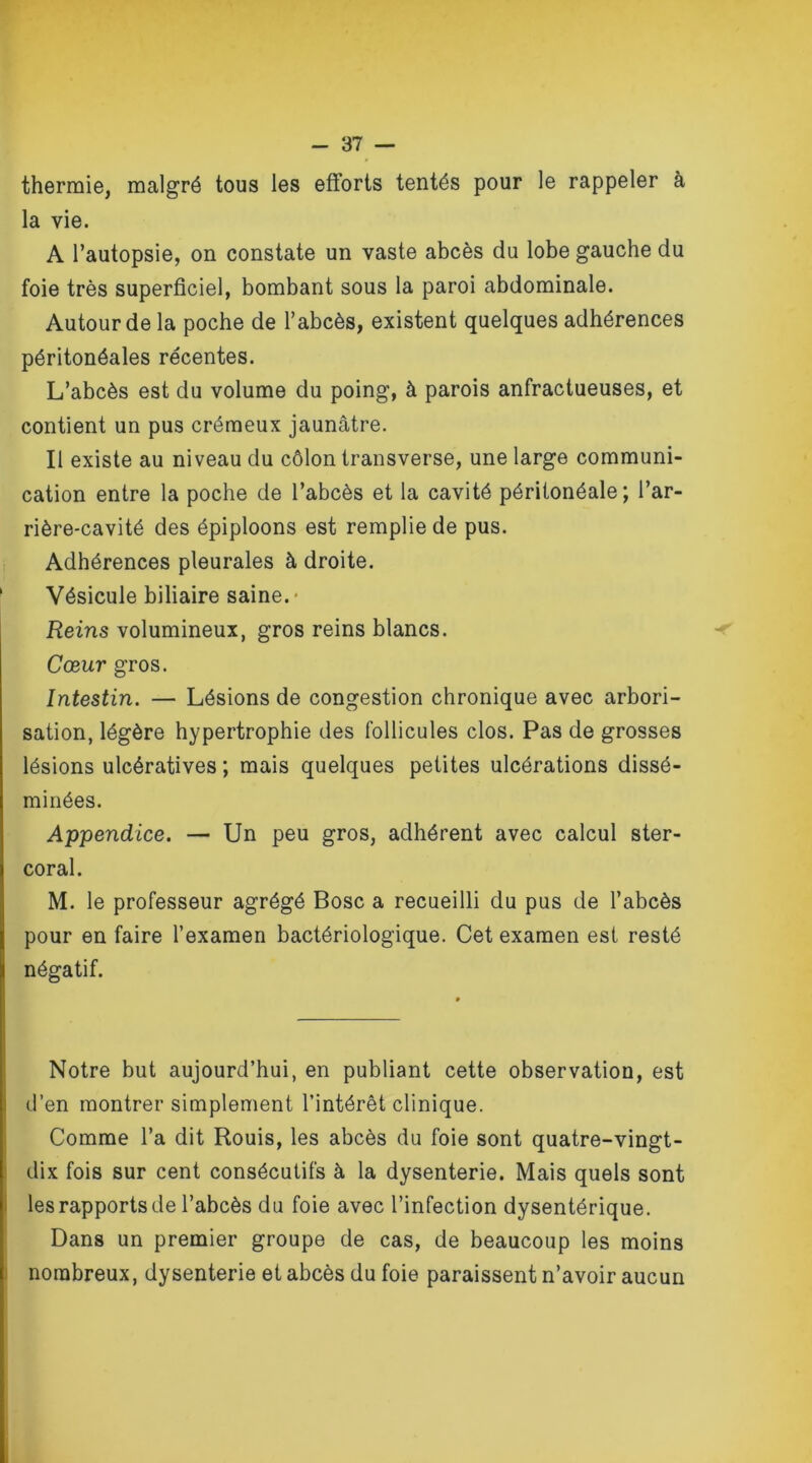 thermie, malgré tous les efforts tentés pour le rappeler à la vie. A l’autopsie, on constate un vaste abcès du lobe gauche du foie très superficiel, bombant sous la paroi abdominale. Autour de la poche de l’abcès, existent quelques adhérences péritonéales récentes. L’abcès est du volume du poing, à parois anfractueuses, et contient un pus crémeux jaunâtre. Il existe au niveau du côlon transverse, une large communi- cation entre la poche de l’abcès et la cavité péritonéale; l’ar- rière-cavité des épiploons est remplie de pus. Adhérences pleurales à droite. Vésicule biliaire saine.- Reins volumineux, gros reins blancs. Cœur gros. Intestin. — Lésions de congestion chronique avec arbori- sation, légère hypertrophie des follicules clos. Pas de grosses lésions ulcératives ; mais quelques petites ulcérations dissé- minées. Appendice. — Un peu gros, adhérent avec calcul ster- coral. M. le professeur agrégé Bosc a recueilli du pus de l’abcès pour en faire l’examen bactériologique. Cet examen est resté négatif. Notre but aujourd’hui, en publiant cette observation, est d’en montrer simplement l’intérêt clinique. Comme l’a dit Rouis, les abcès du foie sont quatre-vingt- dix fois sur cent consécutifs à la dysenterie. Mais quels sont les rapports de l’abcès du foie avec l’infection dysentérique. Dans un premier groupe de cas, de beaucoup les moins nombreux, dysenterie et abcès du foie paraissent n’avoir aucun