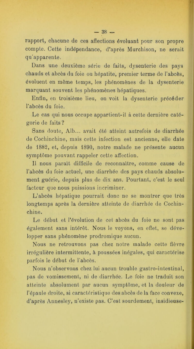 rapport, chacune de ces affections évoluant pour son propre compte. Cette indépendance, d’après Murchison, ne serait qu’apparente. Dans une deuxième série de faits, dysenterie des pays chauds et abcès du foie ou hépatite, premier terme de l’abcès, évoluent en même temps, les phénomènes de la dysenterie marquant souvent les phénomènes hépatiques. Enfin, en troisième lieu, on voit la dysenterie précéder l’abcès du foie. Le cas qui nous occupe appartient-il à cette dernière caté- gorie de faits ? Sans doute, Alb... avait été atteint autrefois de diarrhée de Cochinchine, mais cette infection est ancienne, elle date de 1882, et, depuis 1890, notre malade ne présente aucun symptôme pouvant rappeler cette affection. Il nous paraît difficile de reconnaître, comme cause de l’abcès du foie actuel, une diarrhée des pays chauds absolu- ment guérie, depuis plus de dix ans. Pourtant, c’est le seul facteur que nous puissions incriminer. L’abcès hépatique pourrait donc ne se montrer que très longtemps après la dernière atteinte de diarrhée de Cochin- chine. Le début et l’évolution de cet abcès du foie ne sont pas également sans intérêt. Nous le voyons, en effet, se déve- lopper sans phénomène prodromique aucun. Nous ne retrouvons pas chez notre malade cette fièvre irrégulière intermittente, à poussées inégales, qui caractérise parfois le début de l'abcès. Nous n’observons chez lui aucun trouble gastro-intestinal, pas de vomissement, ni de diarrhée. Le foie ne traduit son atteinte absolument par aucun symptôme, et la douleur de l’épaule droite, si caractéristique des abcès de la face convexe, d’après Annesley, n’existe pas. C’est sourdement, insidieuse-