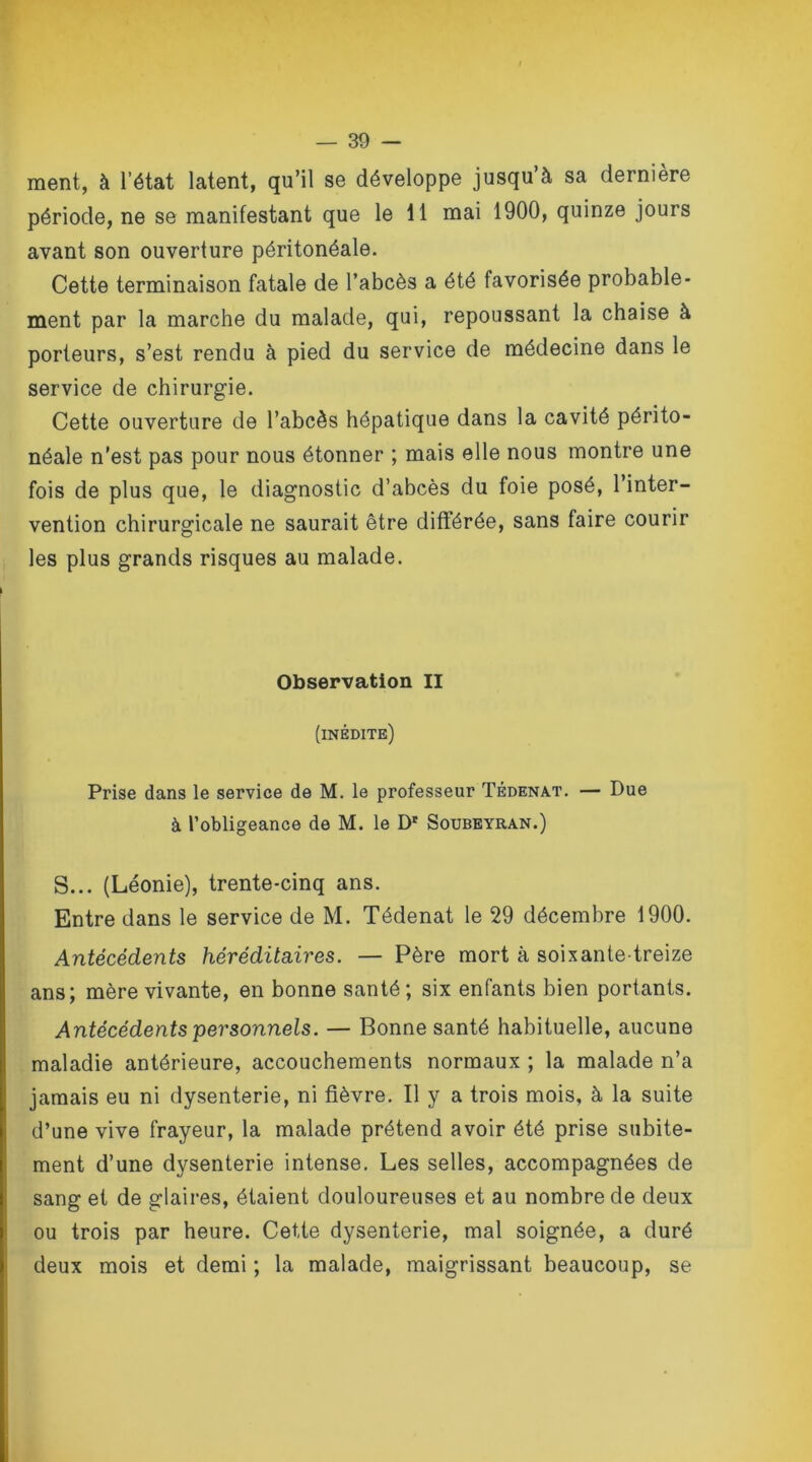 ment, à l’état latent, qu’il se développe jusqu à sa dernière période, ne se manifestant que le 11 mai 1900, quinze jours avant son ouverture péritonéale. Cette terminaison fatale de l’abcès a été favorisée probable- ment par la marche du malade, qui, repoussant la chaise à porteurs, s’est rendu à pied du service de médecine dans le service de chirurgie. Cette ouverture de l’abcès hépatique dans la cavité périto- néale n’est pas pour nous étonner ; mais elle nous montre une fois de plus que, le diagnostic d’abcès du foie posé, l’inter- vention chirurgicale ne saurait être différée, sans faire courir les plus grands risques au malade. Observation II (inédite) Prise dans le service de M. le professeur Tédenat. — Due à l’obligeance de M. le Dr Soubeyran.) S... (Léonie), trente-cinq ans. Entre dans le service de M. Tédenat le 29 décembre 1900. Antécédents héréditaires. — Père mort à soixante-treize ans; mère vivante, en bonne santé; six enfants bien portants. Antécédents personnels. — Bonne santé habituelle, aucune maladie antérieure, accouchements normaux ; la malade n’a jamais eu ni dysenterie, ni fièvre. Il y a trois mois, à la suite d’une vive frayeur, la malade prétend avoir été prise subite- ment d’une dysenterie intense. Les selles, accompagnées de sang et de glaires, étaient douloureuses et au nombre de deux ou trois par heure. Cette dysenterie, mal soignée, a duré deux mois et demi ; la malade, maigrissant beaucoup, se