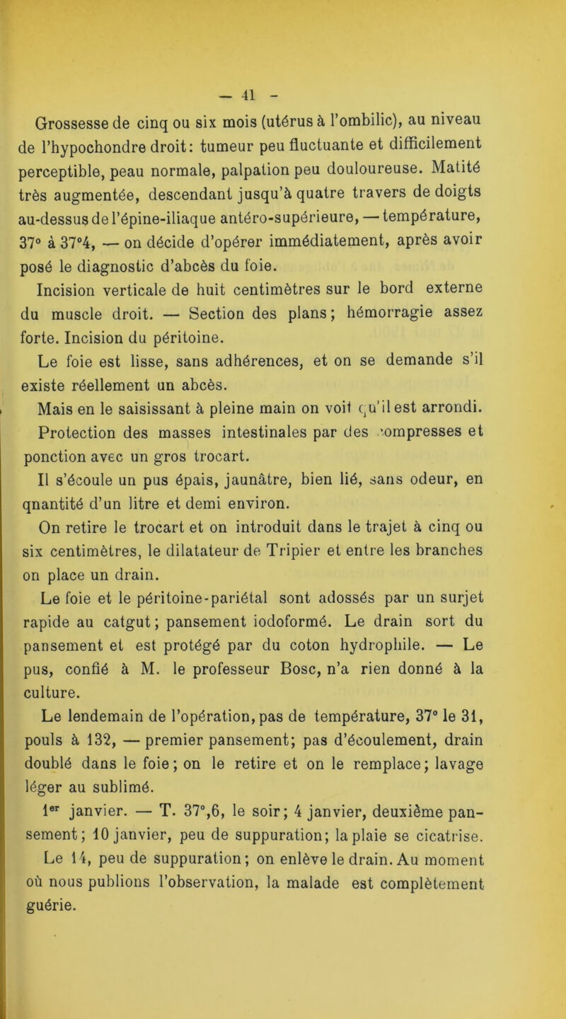Grossesse de cinq ou six mois (utérus à l’ombilic), au niveau de l’hypochondre droit: tumeur peu fluctuante et difficilement perceptible, peau normale, palpation peu douloureuse. Matité très augmentée, descendant jusqu’à quatre travers de doigts au-dessus de l’épine-iliaque antéro-supérieure, — température, 37° à 37°4, — on décide d’opérer immédiatement, après avoir posé le diagnostic d’abcès du foie. Incision verticale de huit centimètres sur le bord externe du muscle droit. — Section des plans ; hémorragie assez forte. Incision du péritoine. Le foie est lisse, sans adhérences, et on se demande s’il existe réellement un abcès. Mais en le saisissant à pleine main on voit qu’il est arrondi. Protection des masses intestinales par des ’ompresses et ponction avec un gros trocart. Il s’écoule un pus épais, jaunâtre, bien lié, sans odeur, en qnantité d’un litre et demi environ. On retire le trocart et on introduit dans le trajet à cinq ou six centimètres, le dilatateur de Tripier et entre les branches on place un drain. Le foie et le péritoine-pariétal sont adossés par un surjet rapide au catgut; pansement iodoformé. Le drain sort du pansement et est protégé par du coton hydrophile. — Le pus, confié à M. le professeur Bosc, n’a rien donné à la culture. Le lendemain de l’opération, pas de température, 37° le 31, pouls à 132, — premier pansement; pas d’écoulement, drain doublé dans le foie; on le retire et on le remplace; lavage léger au sublimé. 1er janvier. — T. 37°,6, le soir; 4 janvier, deuxième pan- sement; 10 janvier, peu de suppuration; la plaie se cicatrise. Le 14, peu de suppuration; on enlève le drain. Au moment où nous publions l’observation, la malade est complètement guérie.