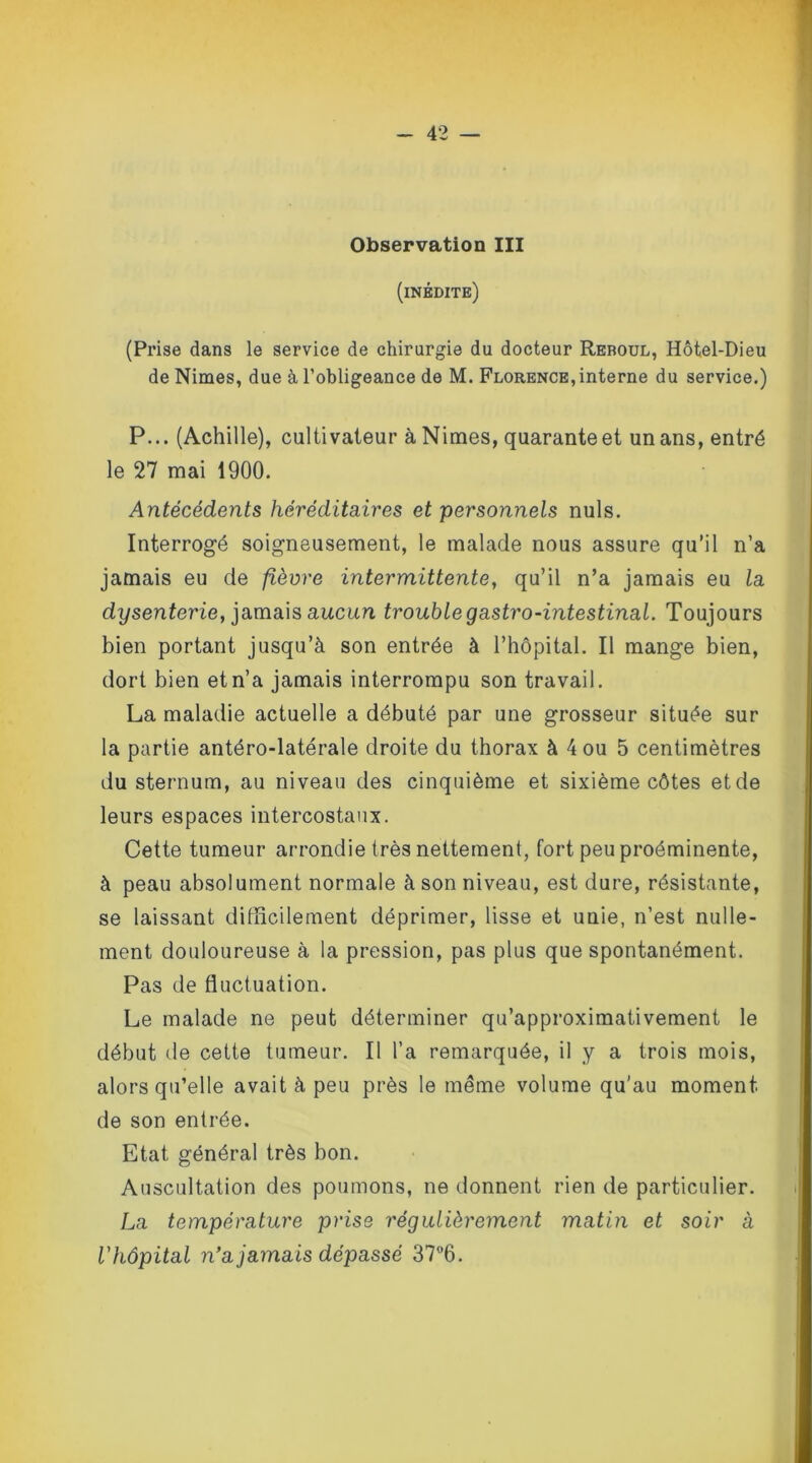 Observation III (inédite) (Prise dans le service de chirurgie du docteur Reboul, Hôtel-Dieu de Nimes, due à l’obligeance de M. Florence, interne du service.) P... (Achille), cultivateur à Nimes, quaranteet un ans, entré le 27 mai 1900. Antécédents héréditaires et personnels nuis. Interrogé soigneusement, le malade nous assure qu’il n’a jamais eu de fièvre intermittente, qu’il n’a jamais eu la. dysenterie, jamais aucun trouble gastro-intestinal. Toujours bien portant jusqu’à son entrée à l’hôpital. Il mange bien, dort bien et n’a jamais interrompu son travail. La maladie actuelle a débuté par une grosseur située sur la partie antéro-latérale droite du thorax à 4 ou 5 centimètres du sternum, au niveau des cinquième et sixième côtes et de leurs espaces intercostaux. Cette tumeur arrondie très nettement, fort peu proéminente, à peau absolument normale à son niveau, est dure, résistante, se laissant difficilement déprimer, lisse et unie, n’est nulle- ment douloureuse à la pression, pas plus que spontanément. Pas de fluctuation. Le malade ne peut déterminer qu’approximativement le début de cette tumeur. Il l’a remarquée, il y a trois mois, alors qu’elle avait à peu près le même volume qu'au moment de son entrée. Etat général très bon. Auscultation des poumons, ne donnent rien de particulier. La température prise régulièrement matin et soir à l'hôpital n’a jamais dépassé