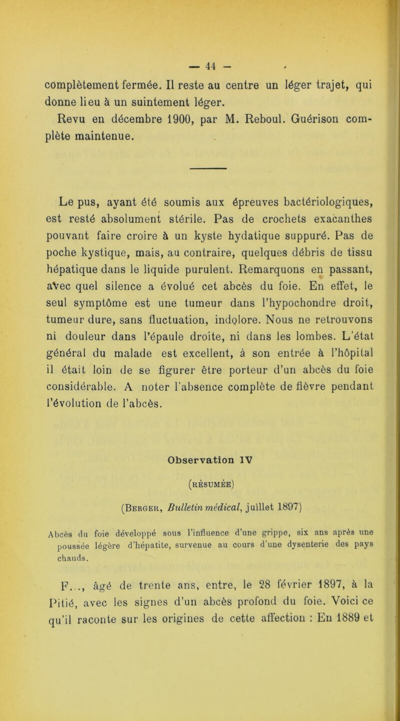 complètement fermée. Il reste au centre un léger trajet, qui donne lieu à un suintement léger. Revu en décembre 1900, par M. Reboul. Guérison com- plète maintenue. Le pus, ayant été soumis aux épreuves bactériologiques, # est resté absolument stérile. Pas de crochets exacanthes pouvant faire croire à un kyste hydatique suppuré. Pas de poche kystique, mais, au contraire, quelques débris de tissu hépatique dans le liquide purulent. Remarquons en passant, aVec quel silence a évolué cet abcès du foie. En effet, le seul symptôme est une tumeur dans l’hypochondre droit, tumeur dure, sans fluctuation, indolore. Nous ne retrouvons ni douleur dans l’épaule droite, ni dans les lombes. L’état général du malade est excellent, à son entrée à l’hôpital il était loin de se figurer être porteur d’un abcès du foie considérable. A noter l’absence complète de fièvre pendant l’évolution de l’abcès. Observation IV (résumée) (Berger, Bulletin médical, juillet 1897) Abcès du foie développé sous l’influence d’une grippe, six ans après une poussée légère d’hépatite, survenue au cours d’une dysenterie des pays chauds. F..., âgé de trente ans, entre, le 28 février 1897, à la Pitié, avec les signes d’un abcès profond du foie. Voici ce qu’il raconte sur les origines de cette affection : En 1889 et