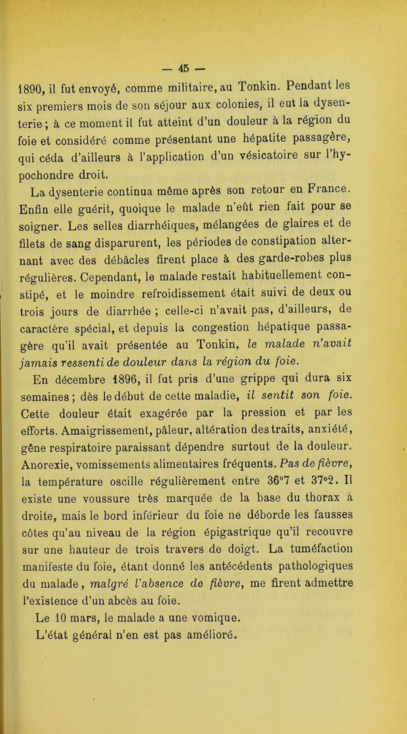 1890, il fut envoyé, comme militaire, au Tonkin. Pendant les six premiers mois de son séjour aux colonies, il eut la dysen- terie ; à ce moment il fut atteint d’un douleur à la région du foie et considéré comme présentant une hépatite passagère, qui céda d’ailleurs à l’application d’un vésicatoire sur l’hy- pochondre droit. La dysenterie continua même après son retour en France. Enfin elle guérit, quoique le malade n’eût rien fait pour se soigner. Les selles diarrhéiques, mélangées de glaires et de filets de sang disparurent, les périodes de constipation alter- nant avec des débâcles firent place à des garde-robes plus régulières. Cependant, le malade restait habituellement con- ! stipé, et le moindre refroidissement était suivi de deux ou trois jours de diarrhée ; celle-ci n’avait pas, d’ailleurs, de caractère spécial, et depuis la congestion hépatique passa- gère qu’il avait présentée au Tonkin, le malade n'avait jamais ressenti de douleur dans la région du foie. En décembre 1896, il fut pris d’une grippe qui dura six semaines; dès le début de cette maladie, il sentit son foie. Cette douleur était exagérée par la pression et par les efforts. Amaigrissement, pâleur, altération des traits, anxiété, gêne respiratoire paraissant dépendre surtout de la douleur. Anorexie, vomissements alimentaires fréquents. Pas de fièvre, la température oscille régulièrement entre 36°7 et 37°2. Il existe une voussure très marquée de la base du thorax à droite, mais le bord inférieur du foie ne déborde les fausses côtes qu’au niveau de la région épigastrique qu’il recouvre sur une hauteur de trois travers de doigt. La tuméfaction manifeste du foie, étant donné les antécédents pathologiques du malade, malgré l'absence de fièvre, me firent admettre l’existence d’un abcès au foie. Le 10 mars, le malade a une vomique. L’état général n’en est pas amélioré.