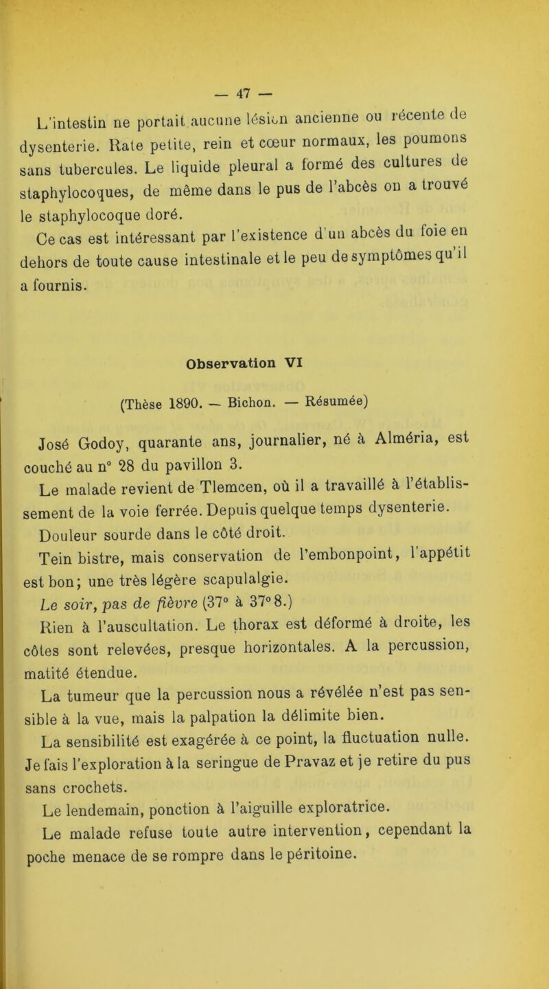 L’intestin ne portait aucune lésion ancienne ou récente du dysenterie. Rate petite, rein et cœur normaux, les poumons sans tubercules. Le liquide pleural a formé des cultures de staphylocoques, de même dans le pus de l’abcès on a trouvé le staphylocoque doré. Ce cas est intéressant par l’existence d un abcès du loie en dehors de toute cause intestinale et le peu de symptômes qu il a fournis. Observation VI (Thèse 1890. — Bichon. — Résumée) José Godoy, quarante ans, journalier, né à Alméria, est couché au n° 28 du pavillon 3. Le malade revient de Tlemcen, où il a travaillé à l’établis- sement de la voie ferrée. Depuis quelque temps dysenterie. Douleur sourde dans le côté droit. Tein bistre, mais conservation de l’embonpoint, 1 appétit est bon; une très légère scapulalgie. Le soir, pas de fièvre (37° à 37° 8.) Rien à l’auscultation. Le thorax est déformé à droite, les côtes sont relevées, presque horizontales. A la percussion, matité étendue. La tumeur que la percussion nous a révélée n’est pas sen- sible à la vue, mais la palpation la délimite bien. La sensibilité est exagérée à ce point, la fluctuation nulle. Je fais l'exploration à la seringue de Pravaz et je retire du pus sans crochets. Le lendemain, ponction à l’aiguille exploratrice. Le malade refuse toute autre intervention, cependant la poche menace de se rompre dans le péritoine.