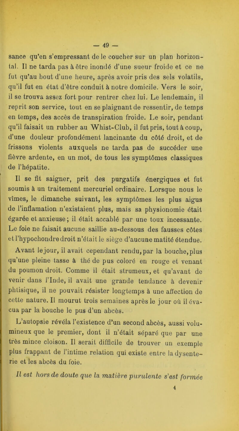 sance qu’en s’empressant de le coucher sur un plan horizon- tal. Il ne tarda pas à être inondé d’une sueur froide et ce ne fut qu’au bout d’une heure, après avoir pris des sels volatils, qu’il fut en état d’être conduit à notre domicile. Vers le soir, il se trouva assez fort pour rentrer chez lui. Le lendemain, il reprit son service, tout en se plaignant de ressentir, de temps en temps, des accès de transpiration froide. Le soir, pendant qu’il faisait un rubber au Whist-Club, il fut pris, tout à coup, d’une douleur profondément lancinante du côté droit, et de frissons violents auxquels ne tarda pas de succéder une fièvre ardente, en un mot, de tous les symptômes classiques de l’hépatite. Il se fit saigner, prit des purgatifs énergiques et fut soumis à un traitement mercuriel ordinaire. Lorsque nous le vîmes, le dimanche suivant, les symptômes les plus aigus de l’infiamation n’existaient plus, mais sa physionomie était égarée et anxieuse ; il était accablé par une toux incessante. Le foie ne faisait aucune saillie au-dessous des fausses côtes et l’hypochondre droit n’était le siège d’aucune matité étendue. Avant le jour, il avait cependant rendu, par la bouche,plus qu’une pleine tasse à thé de pus coloré en rouge et venant du poumon droit. Comme il était strumeux, et qu’avant de venir dans l’Inde, il avait une grande tendance à devenir phtisique, il ne pouvait résister longtemps à une affection de cette nature. Il mourut trois semaines après le jour où il éva- cua par la bouche le pus d’un abcès. L’autopsie révéla l’existence d’un second abcès, aussi volu- mineux que le premier, dont il n’était séparé que par une très mince cloison. Il serait difficile de trouver un exemple plus frappant de l’intime relation qui existe entre la dysente- rie et les abcès du foie. Il est hors de doute que la matière purulente s'est formée 4