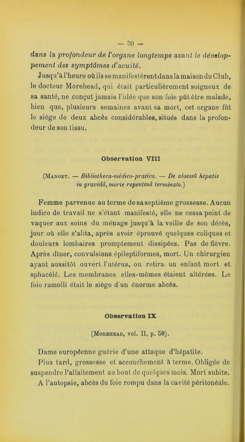 dans la profondeur de l'organe longtemps avant le dévelop- pement des symptômes d'acuité. Jusqu’à l’heure où ils se manifestèrent dans la maison du Club, le docteur Morehead, qui était particulièrement soigneux de sa santé, ne conçut jamais l’idée que son foie pût être malade, bien que, plusieurs semaines avant sa mort, cet organe fût le siège de deux abcès considérables, situés dans la profon- deur de son tissu. Observation VIII (Manget. — Bibliotheca-mèdico-pratica. — De absessû hépatis in gravidâ, marie repentinâ terminato.) Femme parvenue au terme de sa septième grossesse. Aucun indice de travail ne s’étant manifesté, elle ne cessa point de vaquer aux soins du ménage jusqu’à la veille de son décès, jour où elle s’alita, après avoir éprouvé quelques coliques et douleurs lombaires promptement dissipées. Pas de fièvre. Après dîner, convulsions épileptiformes, mort. Un chirurgien ayant aussitôt ouvert l’utérus, on retira un enfant mort et sphacèlé. Les membranes elles-mêmes étaient altérées. Le foie ramolli était le siège d’un énorme abcès. Observation IX (Morehead, vol. II, p. 58). Dame européenne guérie d’une attaque d’hépatite. Plus tard, grossesse et accouchement à terme. Obligée de suspendre l’allaitement au bout de quelques mois. Mort subite. A l’autopsie, abcès du foie rompu dans la cavité péritonéale.