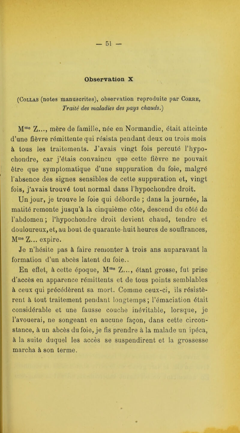 Observation X (Collas (notes manuscrites), observation reproduite par Corre, Traité des maladies des pays chauds.) Mme Z..., mère de famille, née en Normandie, était atteinte d’une fièvre rémittente qui résista pendant deux ou trois mois à tous les traitements. J’avais vingt fois percuté l’hypo- chondre, car j’étais convaincu que cette fièvre ne pouvait être que symptomatique d’une suppuration du foie, malgré l’absence des signes sensibles de cette suppuration et, vingt fois, j’avais trouvé tout normal dans l’hypochondre droit. Un jour, je trouve le foie qui déborde ; dans la journée, la matité remonte jusqu’à la cinquième côte, descend du côté de l’abdomen ; l’hypochondre droit devient chaud, tendre et douloureux,et, au bout de quarante-huit heures de souffrances, Mme Z... expire. Je n’hésite pas à faire remonter à trois ans auparavant la formation d’un abcès latent du foie.. En effet, à cette époque, Mrae Z..., étant grosse, fut prise d’accès en apparence rémittents et de tous points semblables à ceux qui précédèrent sa mort. Comme ceux-ci, ils résistè- rent à tout traitement pendant longtemps; l’émaciation était considérable et une fausse couche inévitable, lorsque, je l’avouerai, ne songeant en aucune façon, dans cette circon- stance, à un abcès du foie, je fis prendre à la malade un ipéca, à la suite duquel les accès se suspendirent et la grossesse marcha à son terme.