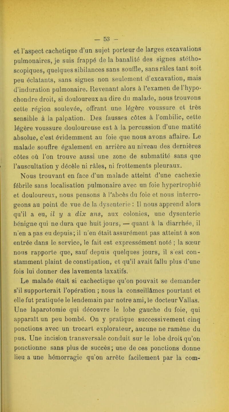 et l’aspect cachetique d’un sujet porteur de larges excavations pulmonaires, je suis frappé de la banalité des signes stétho- scopiques, quelques sibilances sans souffle, sans râles tant soit peu éclatants, sans signes non seulement d’excavation, mais d’induration pulmonaire. Revenant alors à l’examen de 1 hypo- chondre droit, si douloureux au dire du malade, nous trouvons cette région soulevée, offrant une légère voussure et très sensible à la palpation. Des fausses côtes à l’ombilic, cette légère voussure douloureuse est à la percussion d’une matité absolue, c’est évidemment au foie que nous avons affaire. Le malade souffre également en arrière au niveau des dernières côtes où l’on trouve aussi une zone de submatité sans que l’auscultation y décèle ni râles, ni frottements pleuraux. Nous trouvant en face d’un malade atteint d’une cachexie fébrile sans localisation pulmonaire avec un foie hypertrophié et douloureux, nous pensons à l’abcès du foie et nous interro- geons au point de vue de la dysenterie : ïl nous apprend alors qu’il a eu, il y a dix ans, aux colonies, une dysenterie bénigne qui ne dura que huit jours, — quant à la diarrhée, il n’en a pas eu depuis; il n’en était assurément pas atteint à son entrée dans le service, le fait est expressément noté ; la sœur nous rapporte que, sauf depuis quelques jours, il s'est con- stamment plaint de constipation, et qu’il avait fallu plus d’une fois lui donner des lavements laxatifs. Le malade était si cachectique qu’on pouvait se demander s’il supporterait l’opération ; nous la conseillâmes pourtant et elle fut pratiquée le lendemain par notre ami, le docteur Vallas. Une laparotomie qui découvre le lobe gauche du foie, qui apparaît un peu bombé. On y pratique successivement cinq ponctions avec un trocart explorateur, aucune ne ramène du pus. Une incision transversale conduit sur le lobe droit qu’on ponctionne sans plus de succès; une de ces ponctions donne lieu a une hémorragie qu’on arrête facilement par la com-