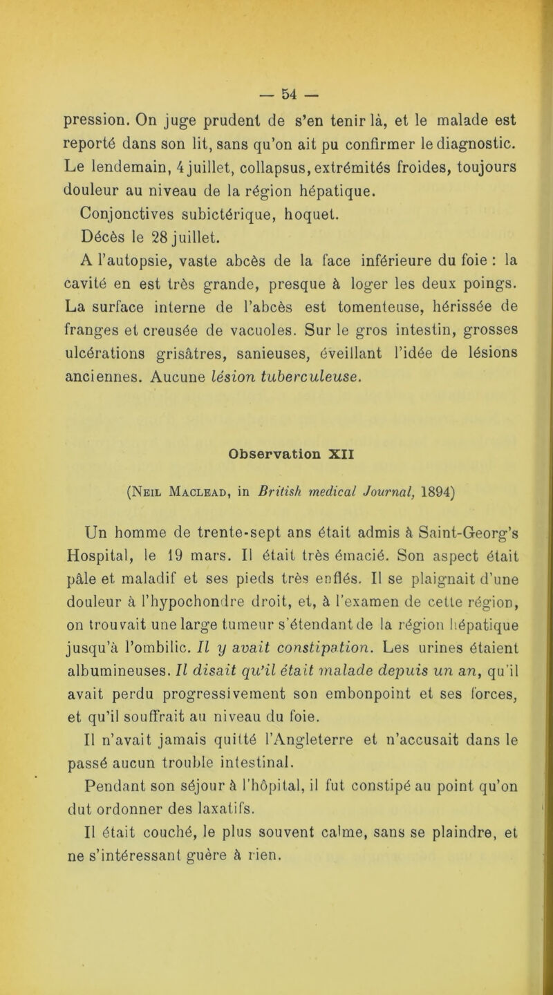 pression. On juge prudent de s’en tenir là, et le malade est reporté dans son lit, sans qu’on ait pu confirmer le diagnostic. Le lendemain, 4 juillet, collapsus, extrémités froides, toujours douleur au niveau de la région hépatique. Conjonctives subictérique, hoquet. Décès le 28 juillet. A l’autopsie, vaste abcès de la face inférieure du foie : la cavité en est très grande, presque à loger les deux poings. La surface interne de l’abcès est tomenteuse, hérissée de franges et creusée de vacuoles. Sur le gros intestin, grosses ulcérations grisâtres, sanieuses, éveillant l’idée de lésions anciennes. Aucune lésion tuberculeuse. Observation XII (Neil Maclead, in British medical Journal, 1894) Un homme de trente-sept ans était admis à Saint-Georg’s Hospital, le 19 mars. Il était très émacié. Son aspect était pâle et maladif et ses pieds très enflés. Il se plaignait d’une douleur à l’hypochondre droit, et, à l’examen de cette région, on trouvait une large tumeur s’étendantde la région hépatique jusqu’à l’ombilic. Il y avait constipation. Les urines étaient albumineuses. Il disait qu’il était malade depuis un an, qu’il avait perdu progressivement son embonpoint et ses forces, et qu’il souffrait au niveau du foie. Il n’avait jamais quitté l’Angleterre et n’accusait dans le passé aucun trouble intestinal. Pendant son séjour à l’hôpital, il fut constipé au point qu’on dut ordonner des laxatifs. Il était couché, le plus souvent calme, sans se plaindre, et ne s’intéressant guère à rien.