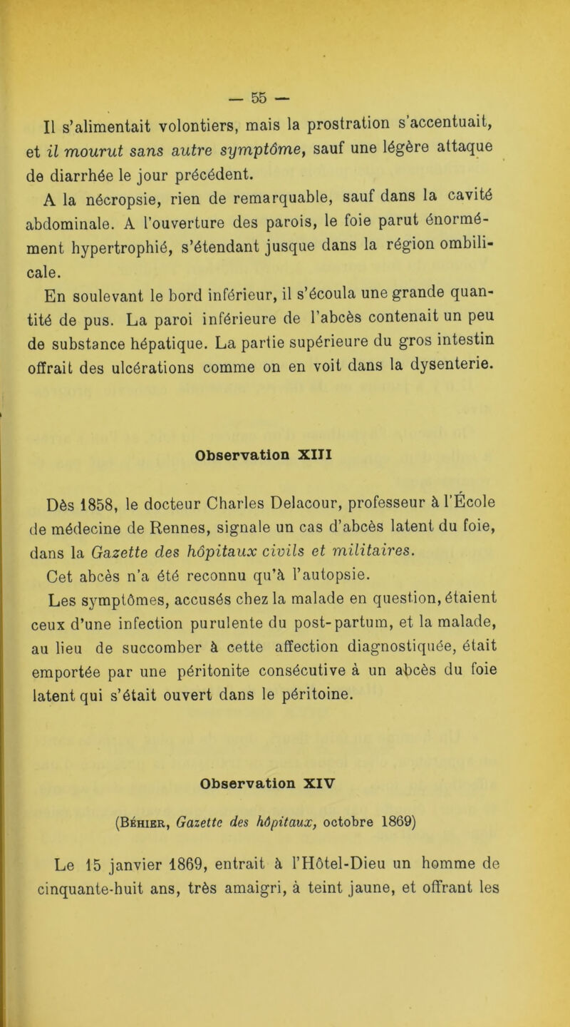Il s’alimentait volontiers, mais la prostration s accentuait, et il mourut sa,ns autre symptôme, sauf une légère attaque de diarrhée le jour précédent. A la nécropsie, rien de remarquable, sauf dans la cavité abdominale. A l’ouverture des parois, le foie parut énormé- ment hypertrophié, s’étendant jusque dans la région ombili- cale. En soulevant le bord inférieur, il s’écoula une grande quan- tité de pus. La paroi inférieure de l’abcès contenait un peu de substance hépatique. La partie supérieure du gros intestin offrait des ulcérations comme on en voit dans la dysenterie. Observation XIII Dès 1858, le docteur Charles Delacour, professeur à l’École de médecine de Rennes, signale un cas d’abcès latent du foie, dans la Gazette des hôpitaux civils et militaires. Cet abcès n’a été reconnu qu’à l’autopsie. Les symptômes, accusés chez la malade en question, étaient ceux d’une infection purulente du post-partum, et la malade, au lieu de succomber à cette affection diagnostiquée, était emportée par une péritonite consécutive à un abcès du foie latent qui s’était ouvert dans le péritoine. Observation XIV (Béhier, Gazette des hôpitaux, octobre 1869) Le 15 janvier 1869, entrait à l’Hôtel-Dieu un homme de cinquante-huit ans, très amaigri, à teint jaune, et offrant les