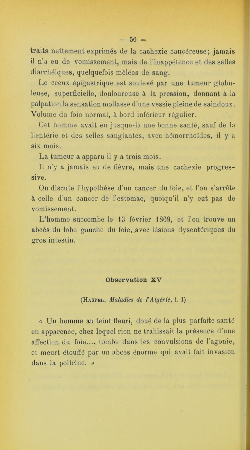 traits nettement exprimés de la cachexie cancéreuse; jamais il n’a eu de vomissement, mais de l’inappétence et des selles diarrhéiques, quelquefois mêlées de sang. Le creux épigastrique est soulevé par une tumeur globu- leuse, superficielle, douloureuse à la pression, donnant à la palpation la sensation mollasse d’une vessie pleine de saindoux. Volume du foie normal, à bord inférieur régulier. Cet homme avait eu jusque-là une bonne santé, sauf de la lientérie et des selles sanglantes, avec hémorrhoïdes, il y a six mois. La tumeur a apparu il y a trois mois. Il n’y a jamais eu de fièvre, mais une cachexie progres- sive. On discute l’hypothèse d’un cancer du foie, et l’on s’arrête à celle d’un cancer de l’estomac, quoiqu’il n’y eut pas de vomissement. L’homme succombe le 13 février 1869, et l’on trouve un abcès du lobe gauche du foie, avec lésions dysentériques du gros intestin. Observation XV (Haspel, Maladies de l'Algérie, t. I) « Un homme au teint fleuri, doué de la plus parfaite santé en apparence, chez lequel rien ne trahissait la présence d’une affection du foie..., tombe dans les convulsions de l’agonie, et meurt étouffé par un abcès énorme qui avait fait invasion dans la poitrine. »