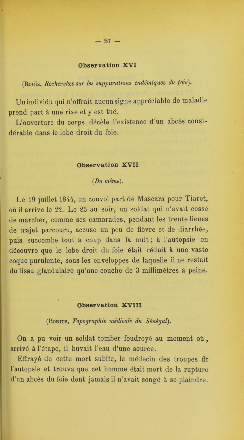 Observation XVI (Rouis, Recherches sur les suppurations endémiques du foie). Un individu qui n’offrait aucun signe appréciable de maladie prend part à une rixe et y est tué. L’ouverture du corps décèle l’existence d un abcès consi- dérable dans le lobe droit du foie. Observation XVII {Du même). Le 19 juillet 1844, un convoi part de Mascara pour Tiaret, où il arrive le 22. Le 25 au soir, un soldat qui n’avait cessé de marcher, comme ses camarades, pendant les trente lieues de trajet parcouru, accuse un peu de fièvre et de diarrhée, puis succombe tout à coup dans la nuit ; à l’autopsie on découvre que le lobe droit du foie était réduit à une vaste coque purulente, sous les enveloppes de laquelle il ne restait du tissu glandulaire qu’une couche de 3 millimètres à peine. Observation XVIII (Borius, Topographie médicale du Sénégal). On a pu voir un soldat tomber foudroyé au moment où, arrivé à l’étape, il buvait l’eau d’une source. Effrayé de cette mort subite, le médecin des troupes fit l’autopsie et trouva que cet homme était mort de la rupture d’un abcès du foie dont jamais il n’avait songé à se plaindre.