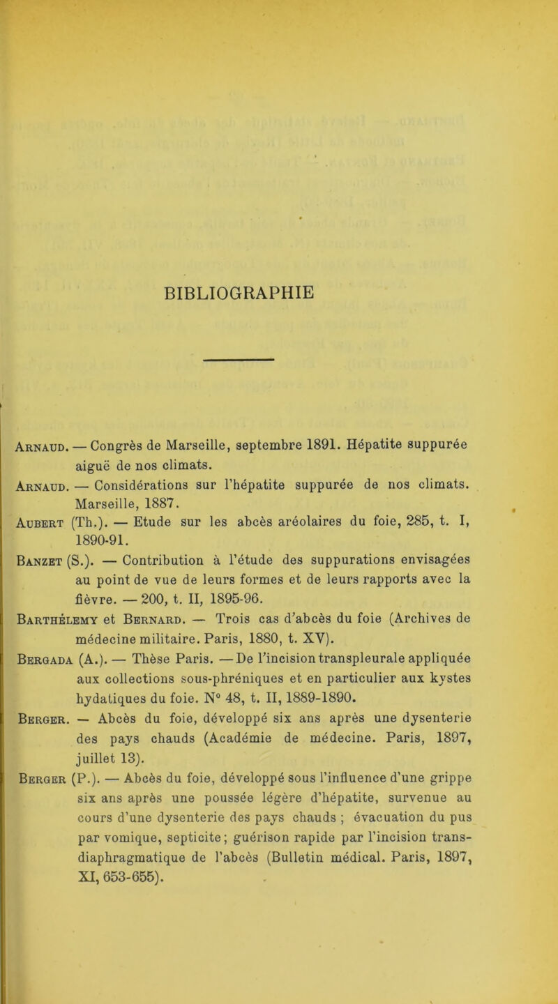 BIBLIOGRAPHIE Arnaud. — Congrès de Marseille, septembre 1891. Hépatite suppurée aiguë de nos climats. Arnaud. — Considérations sur l’hépatite suppurée de nos climats. Marseille, 1887. Aubert (Th.). — Etude sur les abcès aréolaires du foie, 285, t. I, 1890-91. Banzet (S.). — Contribution à l’étude des suppurations envisagées au point de vue de leurs formes et de leurs rapports avec la fièvre. — 200, t. II, 1895-96. Barthélemy et Bernard. — Trois cas d’abcès du foie (Archives de médecine militaire. Paris, 1880, t. XY). Bergada (A.).— Thèse Paris. —De l’incision transpleurale appliquée aux collections sous-phréniques et en particulier aux kystes hydatiques du foie. N° 48, t. II, 1889-1890. Berger. — Abcès du foie, développé six ans après une dysenterie des pays chauds (Académie de médecine. Paris, 1897, juillet 13). Berger (P.). — Abcès du foie, développé sous l’influence d’une grippe six ans après une poussée légère d’hépatite, survenue au cours d’une dysenterie des pays chauds ; évacuation du pus par vomique, septicité; guérison rapide par l’incision trans- diaphragmatique de l’abcès (Bulletin médical. Paris, 1897, XI, 653-655).